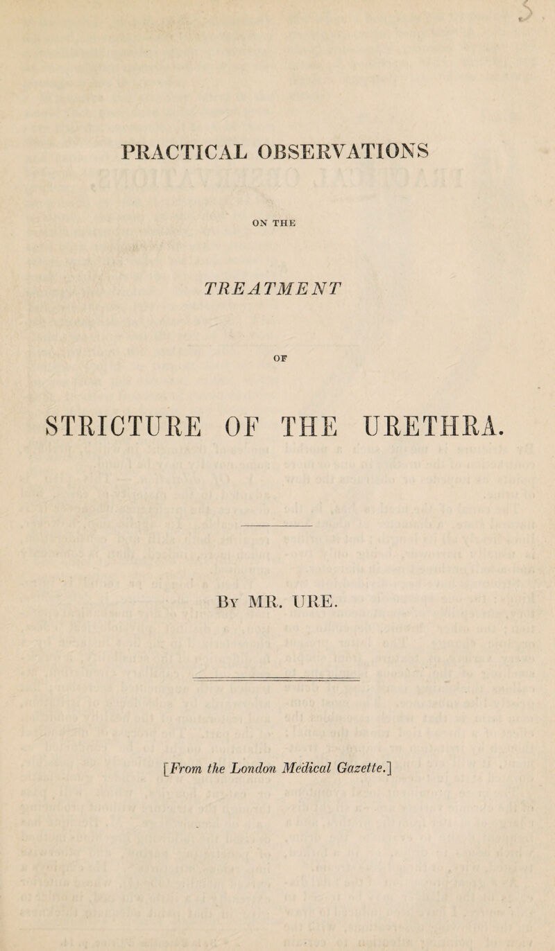 ON THE TREATMENT STRICTURE OF THE URETHRA. By MR. URE. [From the London Medical Gazette.]