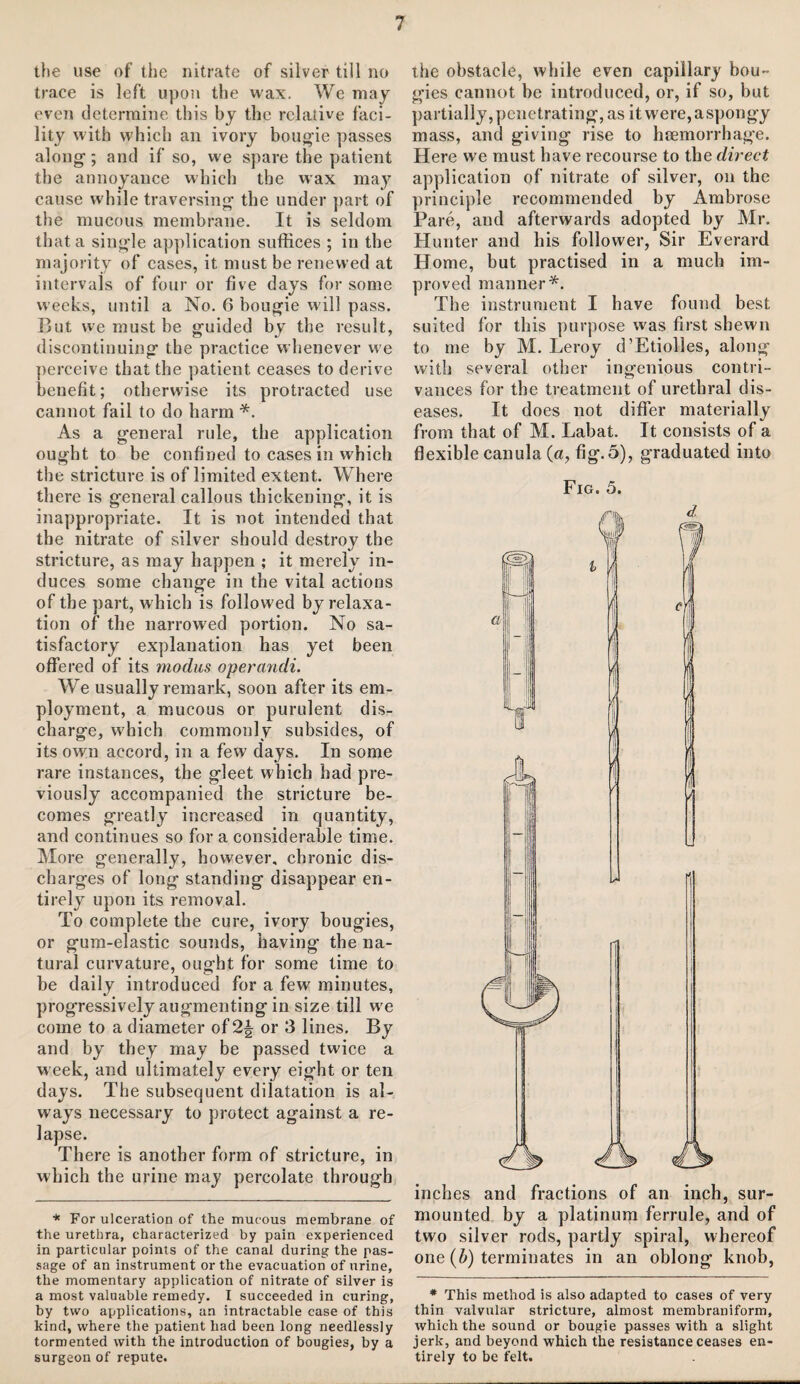 the use of the nitrate of silver till no trace is left upon the wax. We may even determine this by the relative faci¬ lity with which an ivory bougie passes along1; and if so, we spare the patient the annoyance which the wax may cause while traversing the under part of the mucous membrane. It is seldom that a single application suffices ; in the majority of cases, it must be renewed at intervals of four or five days for some weeks, until a No. 6 bougie will pass. Hut we must be guided by the result, discontinuing the practice whenever we perceive that the patient ceases to derive benefit; otherwise its protracted use cannot fail to do harm *. As a general rule, the application ought to be confined to cases in which the stricture is of limited extent. Where there is general callous thickening, it is inappropriate. It is not intended that the nitrate of silver should destroy the stricture, as may happen ; it merely in¬ duces some change in the vital actions of the part, which is followed by relaxa¬ tion of the narrowed portion. No sa¬ tisfactory explanation has yet been offered of its modus operandi. We usually remark, soon after its em¬ ployment, a mucous or purulent dis¬ charge, which commonly subsides, of its own accord, in a few days. In some rare instances, the gleet which had pre¬ viously accompanied the stricture be¬ comes greatly increased in quantity, and continues so for a considerable time. More generally, however, chronic dis¬ charges of long standing disappear en¬ tirely upon its removal. To complete the cure, ivory bougies, or gum-elastic sounds, having the na¬ tural curvature, ought for some time to be daily introduced for a few minutes, progressively augmenting in size till we come to a diameter of 2| or 3 lines. By and by they may be passed twice a week, and ultimately every eight or ten days. The subsequent dilatation is al¬ ways necessary to protect against a re¬ lapse. There is another form of stricture, in which the urine may percolate through * For ulceration of the mucous membrane of the urethra, characterized by pain experienced in particular points of the canal during the pas¬ sage of an instrument or the evacuation of urine, the momentary application of nitrate of silver is a most valuable remedy. I succeeded in curing, by two applications, an intractable case of this kind, where the patient had been long needlessly tormented with the introduction of bougies, by a surgeon of repute. the obstacle, while even capillary bou¬ gies cannot be introduced, or, if so, but partially, penetrating, as itwere,aspongy mass, and giving rise to htemorrhage. Here we must have recourse to the direct application of nitrate of silver, on the principle recommended by Ambrose Pare, and afterwards adopted by Mr. Hunter and his follow'd*, Sir Everard Home, but practised in a much im¬ proved manner*. The instrument I have found best suited for this purpose was first shewn to me by M. Leroy d’Etiolles, along with several other ingenious contri¬ vances for the treatment of urethral dis¬ eases. It does not differ materially from that of M. Labat. It consists of a flexible canula (a, fig. 5), graduated into Fig. 5. inches and fractions of an inch, sur¬ mounted by a platinum ferrule, and of two silver rods, partly spiral, whereof one (b) terminates in an oblong knob, * This method is also adapted to cases of very thin valvular stricture, almost membraniform, which the sound or bougie passes with a slight jerk, and beyond which the resistance ceases en¬ tirely to be felt.