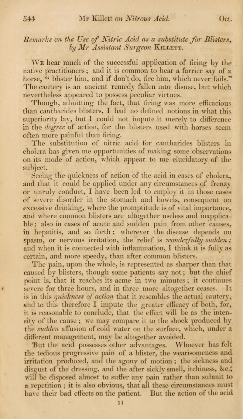 Remarks on the Use of Nitric Acid as a substitute for Blisters, by Mr Assistant Surgeon Killett. We hear much of the successful application of firing by the native practitioners; and it is common to hear a farrier say of a horse, “ blister him, and if don't do, fire him, which never fails.*” The cautery is an ancient remedy fallen into disuse, but which nevertheless appeared to possess peculiar virtues. Though, admitting the fact, that firing was more efficacious than cantharides blisters, I had no defined notions in what this superiority lay, but I could not impute it merely to difference in the degree of action, for the blisters used with horses seem often more painful than firing. The substitution of nitric acid for cantharides blisters in cholera has given me opportunities of making some observations on its mode of action, which appear to me elucidatory of the subject. Seeing the quickness of action of the acid in cases of cholera, and that it could be applied under any circumstances of frenzy or unruly conduct, I have been led to employ it in those cases of severe disorder in the stomach and bowels, consequent on excessive drinking, where the promptitude is of vital importance, and where common blisters are altogether useless and inapplica¬ ble ; also in cases of acute and sudden pain from other causes, in hepatitis, and so forth ; wherever the disease depends on spasm, or nervous irritation, the relief is wonderfully sudden; and when it is connected with inflammation, I think it is fully as certain, and more speedy, than after common blisters. The pain, upon the whole, is represented as sharper than that caused by blisters, though some patients say not; but the chief point is, that it reaches its acme in two minutes; it continues severe for three hours, and in three more altogether ceases. It is in this quickness of action that it resembles the actual cautery, and to this therefore I impute the greater efficacy of both, for, it is reasonable to conclude, that the effect will be as the inten¬ sity of the cause ; we may compare it to the shock produced by the sudden affusion of cold water on the surface, which, under a different management, may be altogether avoided. ‘But the acid possesses other advantages. Whoever has felt the tedious progressive pain of a blister, the w'earisomeness and irritation produced, and the agony of motion ; the sickness and disgust of the dressing, and the after sickly smell, itchiness, &c.', will be disposed almost to suffer any pain rather than submit to a repetition ; it is also obvious, that all these circumstances must have their bad effects on the patient. But the action of the acid