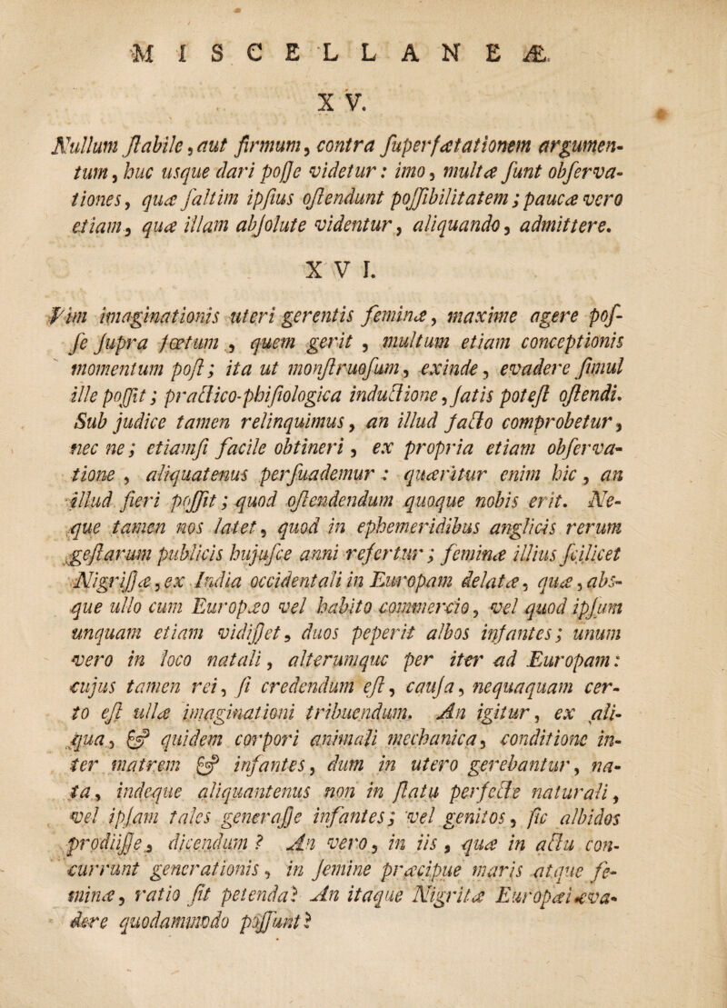 X V. Nullum Jlabile, aut firmum, contra fuperfatationm argumen¬ tum , huc usque dari pojje videtur: imo, multa fiunt obfierva- tiones, qua fialtim ipfius ojlendunt pojjibilitatem ; pauca vero etiam, qua illam abfolute videntur, aliquando, admittere. X' V I. f im imaginationis uteri gerentis femina, maxime agere pof- fie Jupra foetum , quem gerit , multum etiam conceptionis momentum pofl; ita ut monjlruofium, exinde, evadere fimul UlepoJJit; prallico-phifiologica indutiione, fatis poteft ojlendi. Sub judice tamen relinquimus, an illud jacto comprobetur, nec ne; etiamfi facile obtineri, ex propria etiam obfierva- tione , aliquatenus perfiuademurquaritur enim hic, an illud fieri pojfiit; quod ojlendendum quoque nobis erit. Ne¬ que tamen nos latet, quod in ephemeridibus anglicis rerum gefi arum publicis hujufce anni refertur; femina i Ilius ficilicet Nigrifja, ex India occidentali in Europam delata, qua, abs¬ que ullo cum Europao vel habito commercio, vel quodipjum unquam etiam vidijjet, duos peperit albos infantes; unum vero in loco natali, alterumquc per iter ad Europam: cujus tamen rei, fi credendum efl, eauja, nequaquam cer¬ to efit ulla imaginationi tribuendum. An igitur, ex ali¬ qua, £5? quidem corpori animali mechanica, conditione in¬ ter matrem £=? infantes, dum in utero gerebantur, na¬ ta, indeque aliquantenus non in flatu perfecte naturali, vel ipfam tales generafje infantes; vel genitos, fle albidos ■prodiijje,, dicendum? An vero, in iis, qua in aflu con¬ currunt generationis, in femine pracipue miris atque fe¬ mina, ratio fit petenda}■ An itaque Nigrita Europa! •eva¬ dere quodammodo poffunt? »4