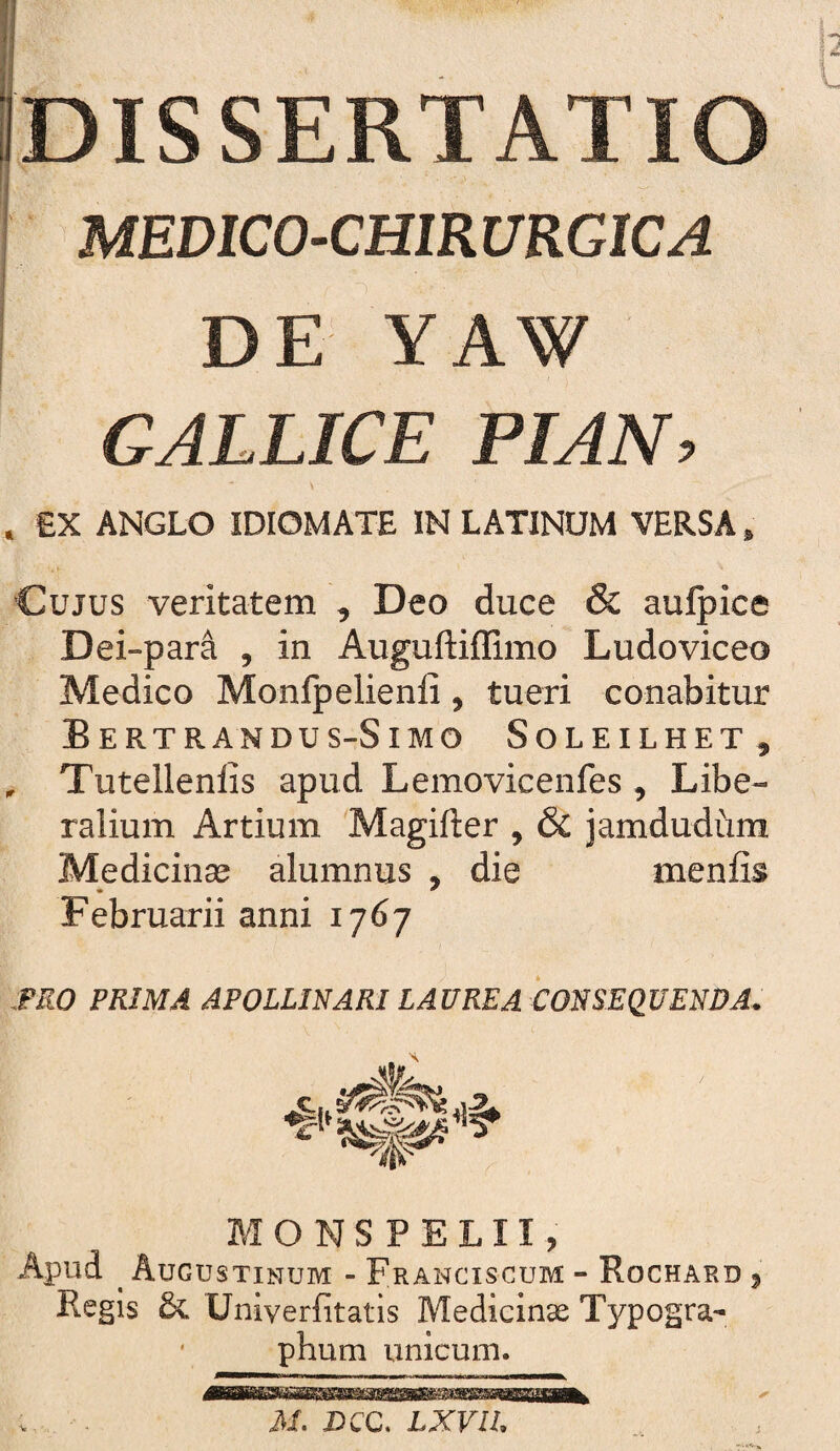 DISSERTATIO MEDICO-CHIRURGICA DE YAW GALLICE PIAN, £X ANGLO IDIOMAXE IN LATINUM VERSA, Cujus veritatem , Deo duce & aulpice Dei-para , in Auguftiffimo Ludoviceo Medico Monlpelienli, tueri conabitur Bertrandus-Simo Soleilhet, . Tutellenlis apud Lemovicenfes , Libe¬ ralium Artium 'Magifter , & jamdudum Medicinse alumnus , die menfis Februarii anni 1767 mo PRIMA APOLLINARI LAUREA CONSEQUENDA. MONSPELII, Apud ^ Augustinum - Franciscum - Rochard ^ Regis & Univerfitatis Medicinae Typogra- ' phum unicum. A/. X>CC. LXVIL