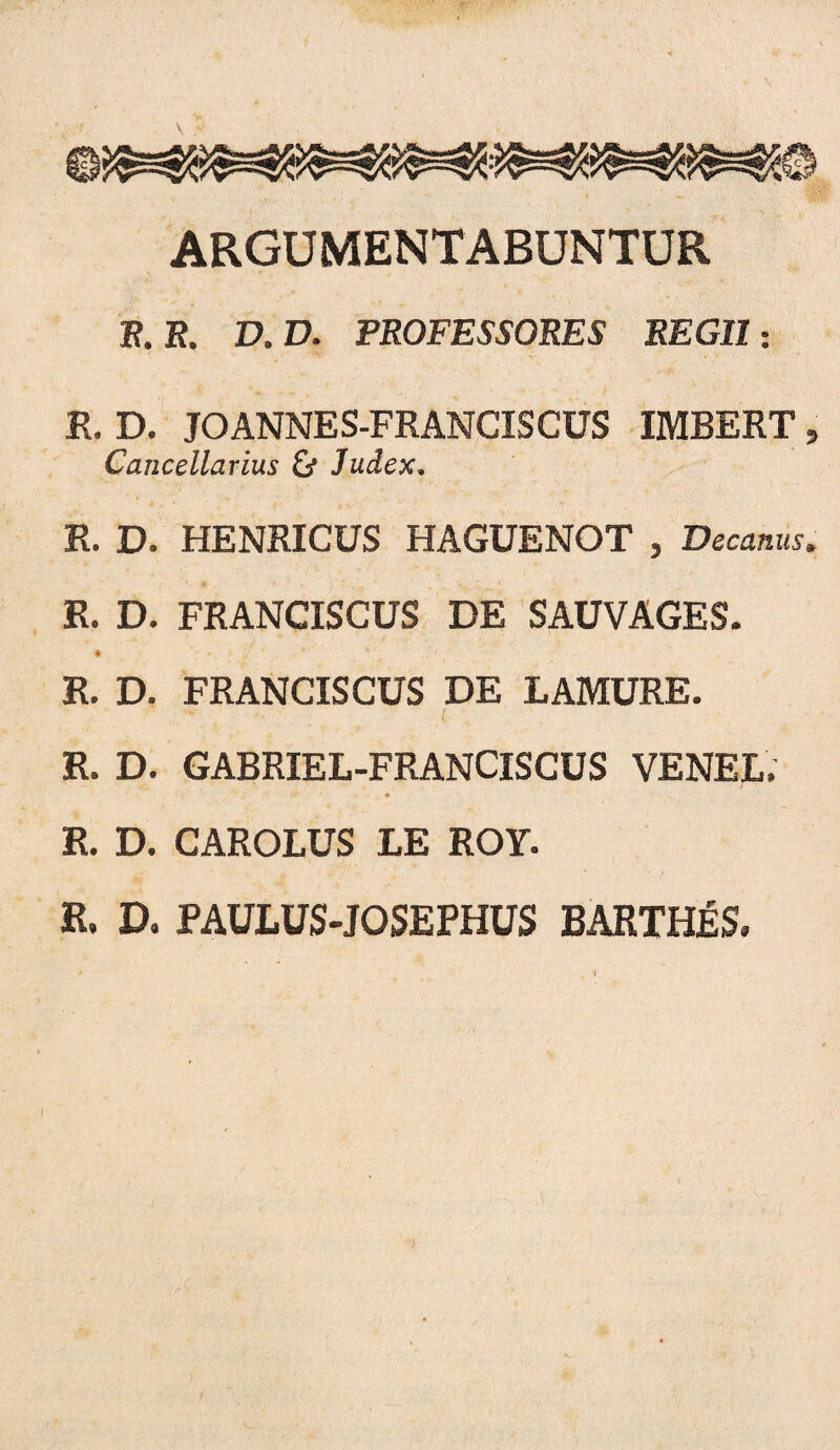 ARGUMENTABUNTUR F. R. D. D. PROFESSORES REGII-. R. D. JOANNES-FRANCISCUS IMBERT, Cancellarius & Judex. R. D. HENRICUS HAGUENOT , Decanus. R. D. FRANCISCUS DE SAUVAGES. « R. D. FRANCISCUS DE LAMURE. R. D. GABRIEL-FRANCISCUS VENEL. R. D. CAROLUS LE ROY. R. D. PAULUS-JOSEPHUS BARTH^S.