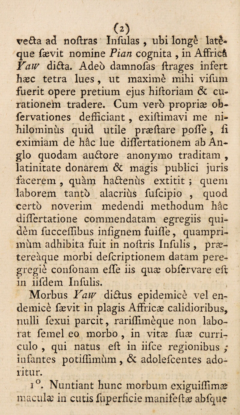 vefta ad noftras ‘ Infulas , ubi longe late-» que fsevit nomine Pian cognita , in Affriet Yaiv difta. Adeo damnofas ftrages infert hcCC tetra lues, ut maxime mihi vifum fuerit opere pretium ejus hiftoriam & cu¬ rationem tradere. Cum vero proprise ob- fervationes defRciant, exiftimavi me ni^ hilominiis quid utile praeftare ppfle, fi eximiam de Mc lue diifertationem ab An- glo quodam auftore anonymo traditam , latinitate donarem & magis publici juris facerem , quam hafteniis extitit ; quem laborem tanto alacrius fufeipio , quod certo noverim medendi methodum hac diflertatione commendatam egregiis qui¬ dem fucceffibus infignem fuifle, quampri¬ mum adhibita fuit in noftris Infulis , pr^e- tereaque morbi deferiptionem datam pere¬ gregie confonam effe iis quas obfervare eft in iifdem Infulis. Morbus diftus epidemice vel en¬ demice fevit in plagis Affricas calidioribus, nulli fexui parcit, rariflimeque non labo¬ rat femel eo morbo , in vitas fuce curri¬ culo , qui natus eft in iifce regionibus ; infantes potiffimum, & adolefcentes ado¬ ritur. Nuntiant hunc morbum exiguiffimas maculae in cutis fuperficie manifeftas abfque