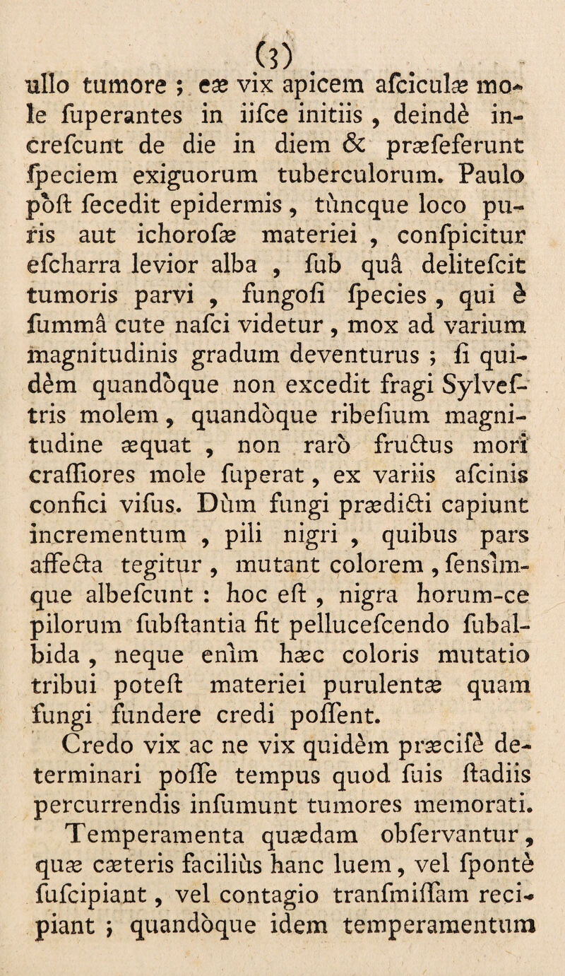 ullo tumore ; ese vix apicem afcicute mo¬ le fuperantes in iifce initiis , deinde in- crefcunt de die in diem & prsefeferunt Ipeciem exiguorum tuberculorum, Paulo pbft fecedit epidermis , tuncque loco pu¬ ris aut ichorofse materiei , confpicitur efcharra levior alba , fub qu^ delitefcit tumoris parvi , fungofi Ipecies , qui b fumm^ cute nafci videtur , mox ad varium magnitudinis gradum deventurus ; fi qui¬ dem quandoque non excedit fragi Sylvcf- tris molem, quandoque ribefium magni¬ tudine aequat , non raro fruftus mori crafliores mole fuperat, ex variis afcinis confici vifus. Dum fungi praedifti capiunt incrementum , pili nigri , quibus pars affefta tegitur , mutant colorem , fensim- que albefcunt : hoc eft , nigra horum-ce pilorum fubftantia fit pellucefcendo fubal- bida , neque enim hsec coloris mutatio tribui poteft materiei purulentse quam fungi fundere credi poflent. Credo vix ac ne vix quidem praecif^ de¬ terminari pofle tempus quod fuis ftadiis percurrendis infumunt tumores memorati. Temperamenta qusedam obfervantur, qu^ caeteris facilius hanc luem, vel fponte fufcipiant, vel contagio tranfmifiam reci¬ piant ; quandoque idem temperamentum