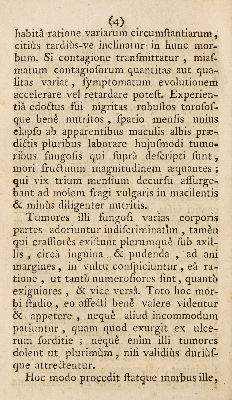 . ^4) liabit^ ratione variarum circumftantiarum, citius tardius-ve inclinatur in hunc mor¬ bum. Si contagione tranfmittatur , miaf- matum contagioforum quantitas aut qua¬ litas variat, fymptomatum evolutionem accelerare vel retardare poteft. Experien¬ tia edoftus fui nigritas robuftos torofof- que bene nutritos , fpatio menfis unius elapfo ab apparentibus maculis albis pras- diflis pluribus laborare hujufmodi tumo# ribus fungofis qui fupra defcripti funt, mori fruftuum magnitudinem aequantes ; qui vix trium menlium decurfu affurge- bant ad molem fragi vulgaris in macilentis & minus diligenter nutritis. Tumores illi fungofi varias corporis partes adoriuntur indifcriminatim , tamen qui craffiores exiftunt plerumque fub axil¬ lis , circa inguina & pudenda , ad ani margines, in vultu confpiciuntur , e^ ra¬ tione , ut tanto numerofiores fint, quanto exiguiores , & vice versa. Toto hoc mor¬ bi ftadio , eo affefti ben§ valere videntur & appetere , neque aliud incommodum patiuntur , quam quod exurgit ex ulce¬ rum forditie ; nequ^ enim illi tumores dolent ut plurimum, nili validius duriuC- que attredentur. Hoc modo procedit ftatque morbus ille,