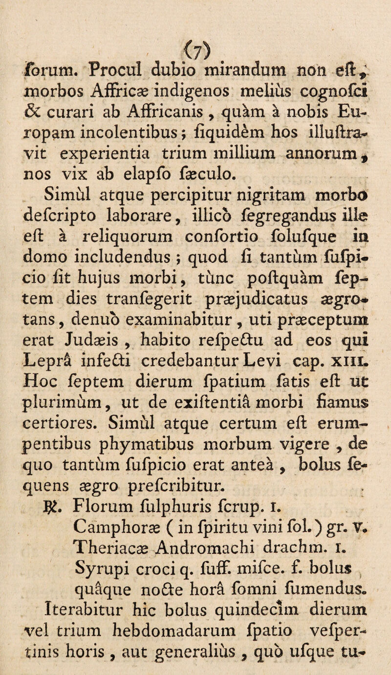 .^7) . Torum. Procul dubio mirandum non cfi,' morbos Afiricse indigenos melius cognofci & curari ab AfFricanis , qukm a nobis Eu¬ ropam incolentibus; fiquid^m hos illuftra- vit experientia trium millium annorum ^ nos vix ab elapfo fseculo. Simul atque percipitur nigritam morbo defcripto laborare, illicb fegregandus ille eft a reliquorum confortio folufque ia domo includendus ; quod fi tanthm fulpi- cio fit hujus morbi, tunc poftquam fep- tem dies tranfegerit praejudicatus aegro^ tans, denub examinabitur, uti praeceptum erat Judaeis , habito refpeftu ad eos qui Lepr& infefti credebantur Levi cap. xiit. Hoc feptem dierum fpatium fatis eft ut plurimum, ut de exiftentia morbi fiamus certiores. Simul atque certum eft erum¬ pentibus phymatibus morbum vigere , de quo tantum fufpicio erat ante^ , bolus fe- quens aegro prefcribitur. g?. Florum fulphuris fcrup. i. Camphorae ( in fpiritu vini fol.) gr. Y* Theriacae Andromachi drachm. i. Syrupi croci q. fulF. mifce. £ bolus ^ qu^ue node hora fomni fumendus. Iterabitur hic bolus quindecim dierum vel trium hebdomadarum fpatio vefper- tinis horis , aut generalius , qub ufque tu-*