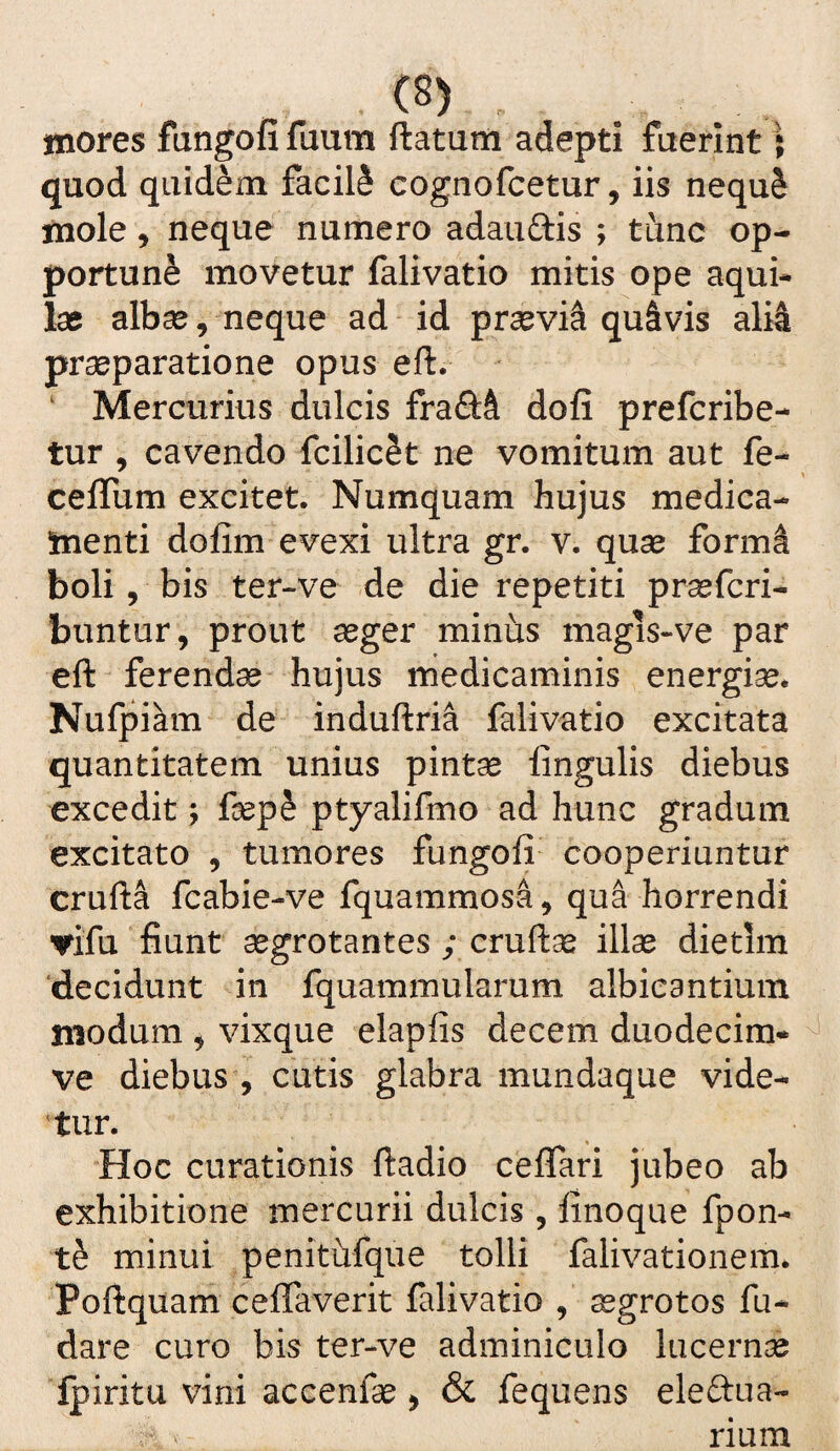 mores fangofi faum ftatum adepti fuerint; quod quidem facili cognofcetur, iis nequ^ mole 5 neque numero adauftis ; tunc op¬ portuni movetur falivatio mitis ope aqui¬ lae albae, neque ad id praevii quavis ali4 praeparatione opus eft. ‘ Mercurius dulcis fraftft dofi prefcribe- tur , cavendo fcilicet ne vomitum aut fe- ceflurn excitet. Numquam hujus medica¬ menti dofim evexi ultra gr. v. quae form^ boli, bis ter-ve de die repetiti prasfcri- buntur, prout aeger minus magis-ve par eft ferendae hujus rnedicaminis energiae. Nufpiam de induftri^ falivatio excitata quantitatem unius pintae lingulis diebus excedit; faep^ ptyalifmo ad hunc gradum excitato , tumores fungoli cooperiuntur crufta fcabie-ve fquammosa, qua horrendi irifu fiunt aegrotantes ; cruftae illae dietim ‘decidunt in Iquammularum albicantium modum ^ vixque elapfis decem duodecim- ^ ve diebus , cutis glabra mundaque vide¬ atur. Hoc curationis ftadio ceflTari jubeo ab exhibitione mercurii dulcis, linoque fpon- minui ^penitiifque tolli falivationem* Poftquam celTaverit falivatio , ^grotos fu- dare curo bis ter-ve adminiculo lucernae Ipiritu vini accenfse > & fequens eleftua- rium