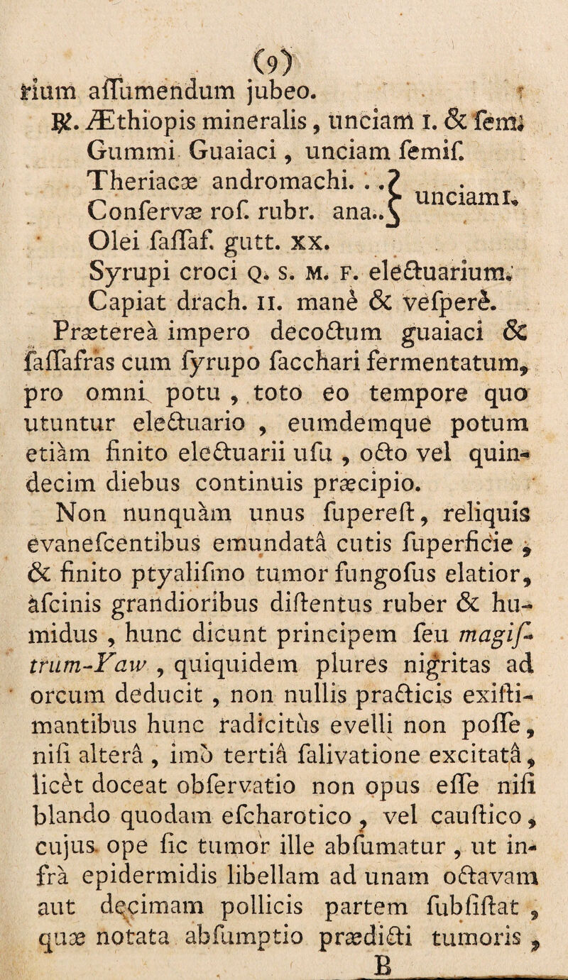 Hum affumendum jubeo. f 5^. i^lthiopis mineralis, unciam i. & femi Gummi Guaiaci, unciam femif. Theriac^ andromachi. . r r r unciami» Gonfervce rol. rubr. ana..^ Olei falTaf. gutt. xx. Syrupi croci Q* s. f. eleftuariumi Capiat drach. ii. mane & vefper^. Prseterea impero dccoftum guaiaci & faffafras cum fyrupo facchari fermentatum, pro omni potu , toto eo tempore quo utuntur eleftuario , eumdemque potura etiam finito eleftuarii ufu , oOlo vel quin^ decira diebus continuis praecipio. Non nunquam unus fupereft, reliquis evanefcentibus emundata cutis fuperficie ^ & finito ptyalifino tumor fungofus elatior, afcinis grandioribus difientus ruber & hu- inidus , hunc dicunt principem feu magif* tmm-Faw , quiquidera plures ni^ritas ad orcum deducit , non nullis prafticis exifti- mantibus hunc radicitus evelli non pofiTe, nifi altera , imo tertii falivatione excitatd, lic^t doceat obfervatio non opus effe nifi blando quodam efcharotico ^ vel cauftico, cujus, ope fic tumor ille abfumatur , ut in¬ fra epidermidis libellam ad unam oftavara aut dqcimam pollicis partem fubfiftat , quae notata abfiimptio prsedifti tumoris , B