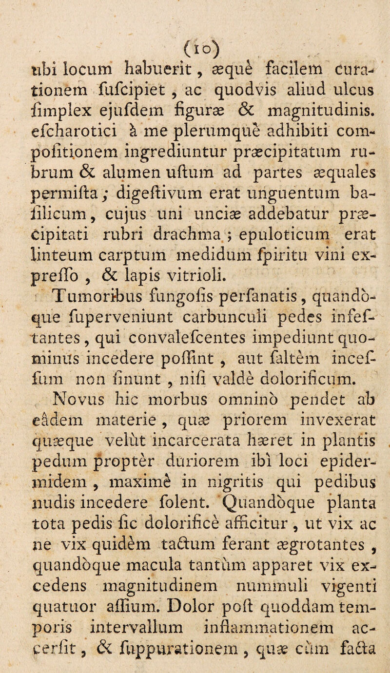 (lo) libi locum habuerit, seque facilem cuta^ tionem fufcipiet , ac quodvis aliud ulcus limplex ejufdem figuras & magnitudinis, efcliarotici k me plerumque adhibiti com- politionem ingrediuntur prsecipitatum ru¬ brum & alumen uftum ad partes seqiiales permifta; digefiivum erat unguentum ba- iilicum, cujus uni uncias addebatur pr^- cipitati rubri drachma ; epuloticum erat linteum carptum medidum fpiritu vini ex- prefib , & lapis vitrioli. Tumoribus fungofis perfanatis, quando¬ que fuperveniunt carbunculi pedes infef- tantes , qui convalefcentes impediunt quo¬ minus incedere poffint , aut faltem inceC- fiim non finunt , nili valde dolorificum. Novus hic morbus omnino pendet ab eidem materie, qu^ priorem invexerat quasque velut incarcerata h^ret in plantis pedum propter duriorem ibi loci epider¬ midem , maximi in nigritis qui pedibus iiudis incedere folent. Quandoque planta tota pedis fic dolorifice afficitur , ut vix ac ne vix quidam taftum ferant asgrotantes , quandoque macula tantum apparet vix ex¬ cedens magnitudinem nummuli vigenti quatuor aflium. Dolor poft quoddam tem¬ poris intervallum inflammationem ac- cerlit 5 & fuppurationem , qu^ cum fafta