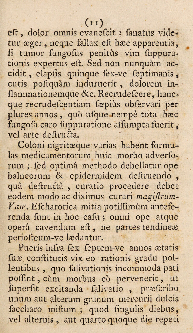 (”) cfl, dolor omnis evanefcit : fanatiis vide-* tur seger, neque fallax eft hsec apparentia, fi tumor fungofus penitiis vim fuppura- tionis expertus eft. Sed non nunquam ac¬ cidit , elapfis quinque fex-ve feptimanis ^ cutis poftquam induruerit , dolorem in¬ flammationemque &c. Recrudefcere, hanc-^ que recrudefcentiam fsepiiis obfervari per plures annos , quo ufque .nempe tota Haec fungofa caro fuppuratione afliimpta fuerit, vel arte deftrufta. Coloni nigritaeque varias habent formu¬ las medicamentorum huic morbo adverfo- rum ; fed optima methodo debellatur ope balneorum & epidermidem deftruendo , qua deftrufta , curatio procedere debet eodem modo ac diximus curari magiflrum* Eicharoticd mitia potiflimiim antefe¬ renda funt in hoc cafu ; omni ope atque opera cavendum eft , ne partes tendineae periofteum-ve laedantur. Pueris infra fex feptem-ve annos aetatis fu^ conftitiitis vix eo rationis gradu pol¬ lentibus , quo falivationis incommoda pati poflint, ciim morbus eb pervenerit, ut fuperfit excitanda falivatio , praefcribo unum aut alterum granum mercurii dulcis laccharo miftum ; quod lingulis diebus, vel alternis, aut quarto quoque die repeti