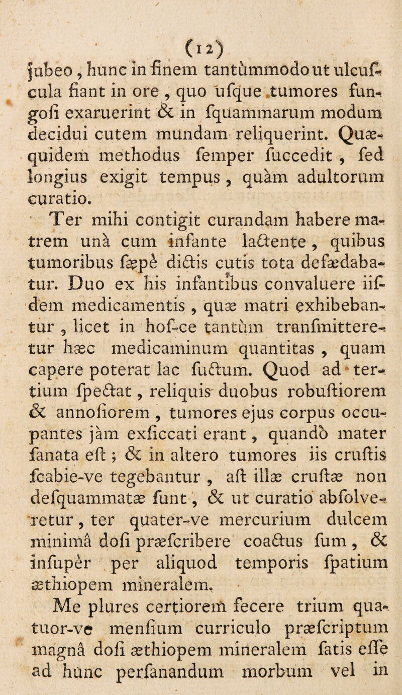 jubeo, hunc in finem tantummodo ut ulcuA cula fiant in ore , quo ufque .tumores fun-. goii exaruerint & in fquammarum modum decidui cutem mundam reliquerint, Quae^ quidem methodus femper fuccedit , fed longius exigit tempus , quam adultorum curatio, ' Ter mihi contigit curandam habere ma¬ trem una cum infante laftente , quibus tumoribus fepe didis cutis tota defaedaba- tur. Duo ex his infantibus convaluere iit ‘dem medicamentis , qu^ matri exhibeban¬ tur 5 licet in hotce tantum tranfmittere-. tur haec medicaminum quantitas , quam capere poterat lac fudum. Quod ad‘ter¬ tium fpedat, reliquis duobus robuftiorem & annoliorem , tumores ejus corpus occu¬ pantes jam exficcati erant, quando mater fanata efi:; & in altero tumores iis cruftis fcabie-ve tegebantur , aft illae cruftse non defquammatae funt, & ut curatio' abfolve-r retur, ter quater-ve mercurium dulcem minima dofi praefcribere coadus fum, & infuper per aliquod temporis fpatium ^thiopem mineralem. Me plures certioreiti fecere trium qua- tuor-ve menfium curriculo praefcriptum magna doli aethiopem mineralem fatis efle hanc perfanandum morbum vel in