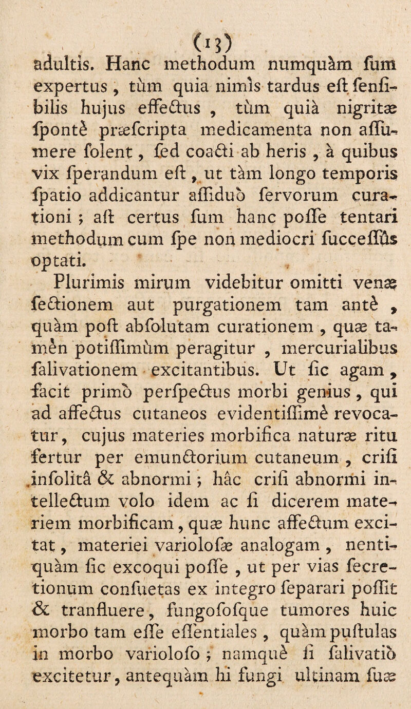 (■i) adultis. Hanc methodum numqu^m fum expertus, tum quia nimis tardus eftfenfi- bilis hujus eiFefl:us , tum quia nigritae IpontS pr^fcripta luedicamenta non aflu-^ mere folent, fed coadi ab heris , a quibus vix fperandum eft, ut tam longo temporis Ipatio addicantur affidub fervorum cura^ tioni ; aft certus fum hanc poffe tentari methodum cum fpe non mediocri fuccel0s optati. Plurimis mirum videbitur omitti ven32? feftionem aut purgationem tam ant^ , qu^m poft abfolutam curationem , quae ta-^ men potiflimum peragitur , mercurialibus falivationem excitantibus. Ut iic agam, facit primo perfpedus morbi genius, qui ad affedus cutaneos evidentiffime revoca¬ tur, cujus materies morbifica naturae ritu fertur per emunftori.um cutaneum , crifi ,infoIit& & abnormi; hac crifi abnormi in-* telledum volo idem ac fi dicerem mate-^ riem morbificam, quae hunc affedum exci¬ tat , materiei variolofe analogam , nentU quam fic excoqui pofle , ut per vias fecre- tionum confuetas ex integro feparari poffit & tranfluere, fungofofque tumores huic morbo tam efie eflbntiales , qu^mpuftulas in morbo variolofo j namqu^ fi falivatio excitetur, antequam hi fungi uUinam fu^