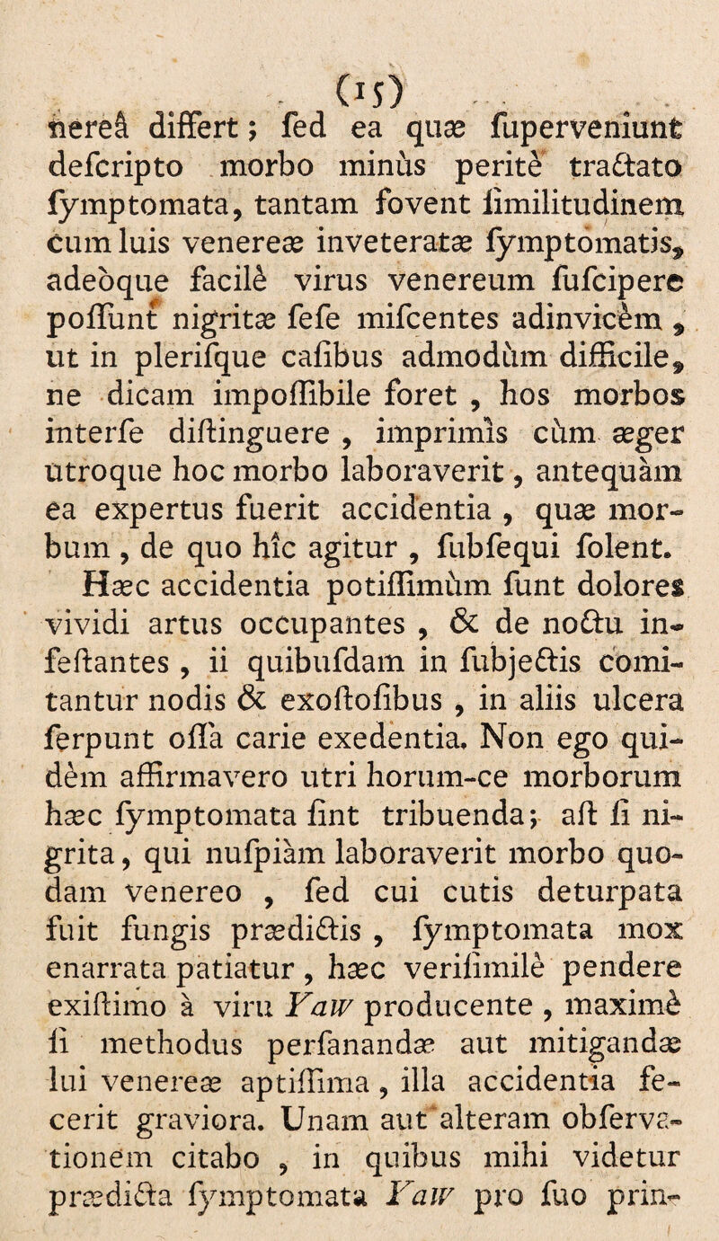 C^s) , . iiere& differt; fed ea quae fuperveniunt defcripto morbo minus perit^^ trattato lymptornata, tantam fovent limilitudinem cum luis Venereae inveteratae fymptomatis^ adeoque facili virus venereum fufcipere poflunt nigritae fefe mifcentes adinvicem ^ ut in plerifque cafibus admodiim difficile, ne dicam impoffibile foret , hos morbos interfe diftinguere , imprimis chm aeger utroque hoc morbo laboraverit, antequam ea expertus fuerit accidentia , quae mor¬ bum , de quo hic agitur , fubfequi folent. Haec accidentia potiffimhm funt dolores vividi artus occupantes , & de noCtn in- feftantes , ii quibufdam in fubjeftis comi¬ tantur nodis & exoftolibus , in aliis ulcera ferpunt offa carie exedentia. Non ego qui¬ dam affirmavero utri horum-ce morborum haec fymptomata fint tribuenda; aft li ni- grita, qui nufpihn laboraverit morbo quo¬ dam Venereo , fed cui cutis deturpata fuit fungis praediftis , fymptomata mox enarrata patiatur , haec verilimile pendere exiftimo a viru Faw producente , maximi li methodus perfanandae aut mitiganda lui Venereae aptiffima, illa accidentia fe¬ cerit graviora. Unam aut*alteram obferva- tionem citabo , in quibus mihi videtur prccdifta fymptomata F^aiv pro fuo prin-