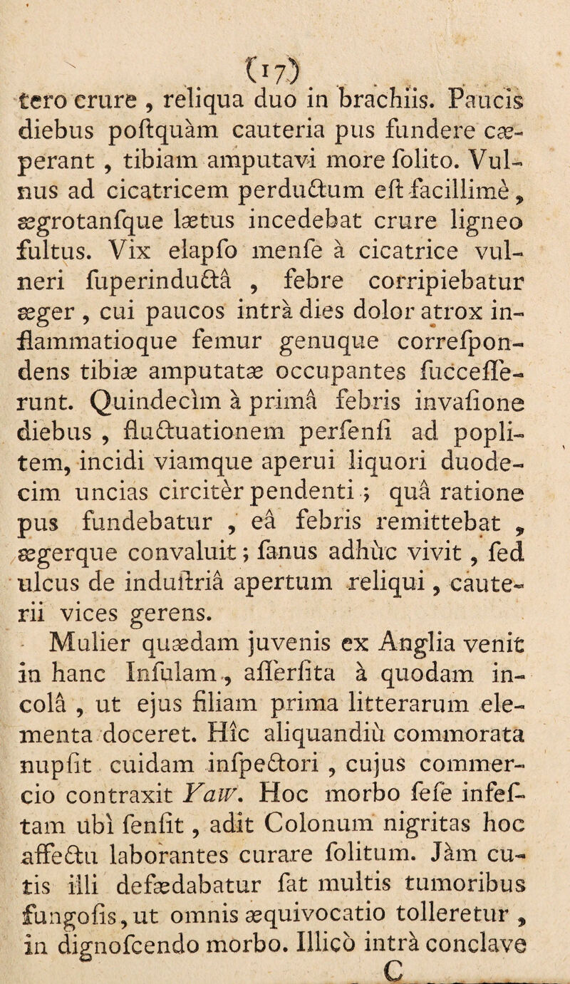 ^'7). . , tero crure , reliqua duo in brachiis. Paucis diebus poftquam cauteria pus fundere cae- perant, tibiam amputavi morefolito. Vul¬ nus ad cicatricem perdudum eft facillime, gegrotanfque laetus incedebat crure ligneo fultus. Vix eiapfo menfe a cicatrice vul¬ neri fuperinduda , febre corripiebatur aeger , cui paucos intra dies dolor atrox in¬ flammatioque femur genuque correlpon- dens tibiae amputatae occupantes fuccefle- runt. Quindecim a prim^ febris invafione diebus , fluduationem perfenli ad popli¬ tem, incidi viamque aperui liquori duode¬ cim uncias circiter pendenti ; qua ratione pus fundebatur , ea febris remittebat , /8egerque convaluit; fanus adhiic vivit, fed ulcus de induftria apertum reliqui , caute¬ rii vices gerens. Mulier qusedam juvenis ex Anglia venit in hanc Infulam., aflerlita k quodam in¬ cola , ut ejus filiam prima litterarum ele¬ menta doceret. Hic aliquandiu commorata nupfit cuidam infpedori , cujus commer¬ cio contraxit Vaw, Hoc morbo fefe infef» tam ubi fenfit, adit Colonum nigritas hoc nffedu laborantes curare folitum. J^m cu¬ tis iili defsedabatur fat multis tumoribus fangofis,ut omnis aequivocatio tolleretur , in dignofcendo morbo. Illico intrk conclave C __