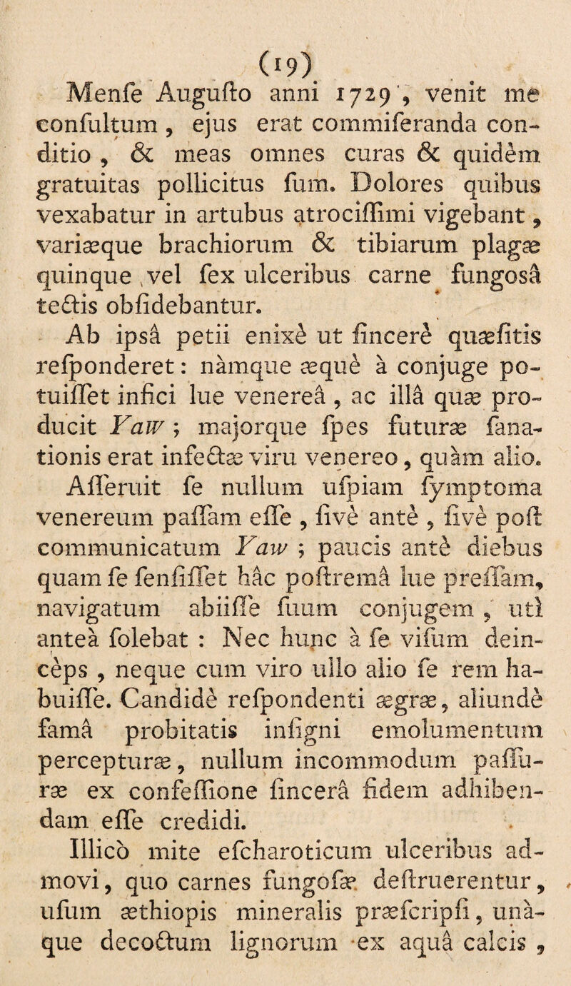 Menfe Augufto anni 1729', venit me confultum , ejus erat commiferanda con¬ ditio , & meas omnes curas & quidem gratuitas pollicitus fum. Dolores quibus vexabatur in artubus atrociffimi vigebant, vari^que brachiorum & tibiarum plagae quinque ,vel fex ulceribus carne fungosa teftis oblidebantur. Ab ipsa petii enix^ ut lincere quaefitis relponderet: namque ccque a conjuge po- tuiflet infici lue venerea , ac ill^ quae pro¬ ducit Faw y majorque fpes futura fana- tionis erat infefta^ viru venereo, quam alio. Alleruit fe nullum ufpiam fymptoma Venereum paffam effe , five ante ^ five poft communicatum Yaw ; paucis ant^ diebus quam fe fenfiflet hac poftrema lue prefiam, navigatum abiiffe fuum conjugem 5 uti antea folebat : Nec hupc a fe vifum dein¬ ceps , neque cum viro ullo alio fe rem ha- buiffe. Candide refpondenti ^grse, aliunde fama probitatis inligni emolumentum percepturae, nullum incommodum paflu- ra2 ex confeffione fincera fidem adhiben¬ dam effe credidi. Illicb mite efcharoticum ulceribus ad¬ movi, quo carnes fungofse deftruerentur, ufum asthiopis mineralis prsefcripfi, una- que decoftum lignorum *ex aqua calcis ,