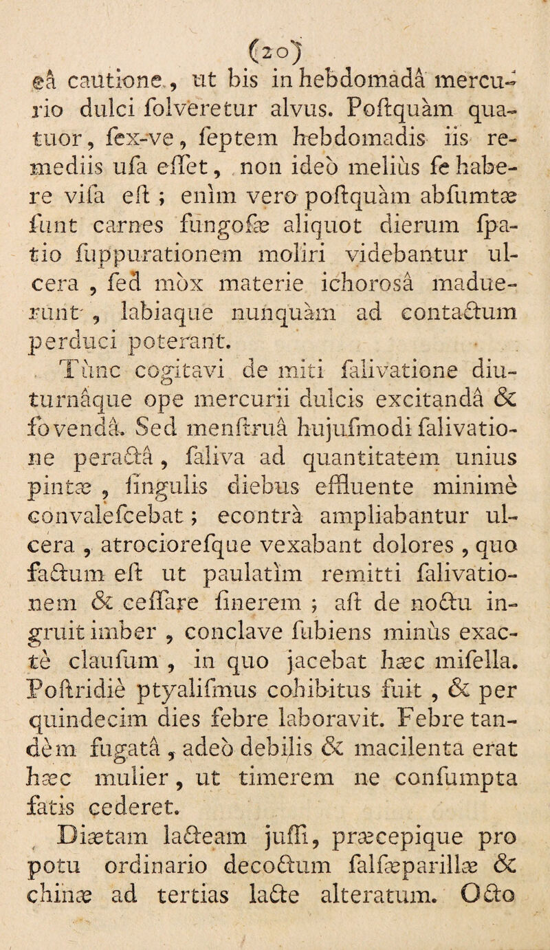 ea cautione,, ut bis in hebdomada mercu¬ rio dulci foiveretur alvus. Poftquam qua- tuor, fex-ve, feptem hebdomadis iis re¬ mediis ufa elTet, non ideo melius fe habe¬ re vifa efh; enim vero poftquam abfumtae fiint carnes fiingofe aliquot dierum Ipa- tio fuppurationem moliri videbantur ul¬ cera , fed mox materie ichorosa madue¬ runt , labiaque nunqukii ad eontaftum perduci poterant. Tunc cogitavi de miti falivatione diu- turnaque ope mercurii dulcis excitanda & fovenda. Sed menftrua hujufmodi falivatio¬ ne perada, faliva ad quantitatem unius pintas , lingulis diebus effluente minime convalefcebat; econtra ampliabantur ul¬ cera , atrociorefque vexabant dolores , quo fadum eft ut paulatim remitti falivatio- nem & ceflare finerem ; aft de nodu in¬ gruit imber , conclave ftibiens minus exac¬ te claufum , in quo jacebat hcCC mifella. Poftridie ptyalifmus cohibitus fuit , & per quindecim dies febre laboravit. Febre tan¬ dem fugata , adeo debilis & macilenta erat hasc mulier, ut timerem ne confumpta fatis cederet. Diastam ladeam juffi, praecepique pro potu ordinario decodum falfasparill^e & chinas ad tertias lade alteratum. Odo