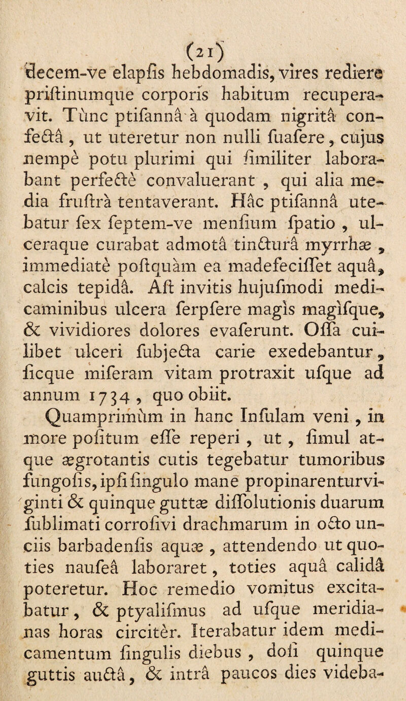 'decem-ve elapfis hebdomadis, vires rediere priftinumque corporis habitum recupera¬ vit. Tunc ptifanna a quodam nigrita con- fefta 5 ut uteretur non nulli fuafere, cujus nempe potu plurimi qui fimiliter labora¬ bant perfefte convaluerant , qui alia me¬ dia fruftra tentaverant. Hac ptifanna ute¬ batur fex feptem-ve menfium ipatio , ul¬ ceraque curabat admota tinftur^ myrrh^ , immediate poftquam ea madefeciffet aqu&, calcis tepidi. Aft invitis hujufmodi medi¬ caminibus ulcera ferpfere magis magifque, & vividiores dolores evaferunt. Offa cui¬ libet ulceri fubjefta carie exedebantur, licque miferam vitam protraxit ufque ad annum 1734, quo obiit. Quamprimum in hanc Infulam veni, in more politum effe reperi , ut , limul at¬ que segrotantis cutis tegebatur tumoribus fungolisjipfilingulo mane propinarenturvi- ginti & quinque guttse diffolutionis duarum fublimati corrolivi drachmarum in o£to un¬ ciis barbadenlis aqua^, attendendo ut quo¬ ties naufea laboraret, toties aqua calidi poteretur. Hoc remedio vomitus excita¬ batur , & ptyalifmus ad ufque meridia¬ nas horas circiter. Iterabatur idem medi¬ camentum lingulis diebus , doli quinque guttis aufta, & intra paucos dies videba-