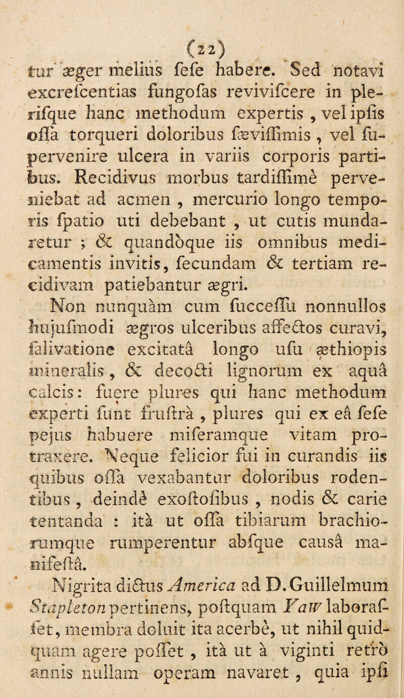 tur meliiis fefe habere. Sed 'notavi excrefcentias fungofas revivifcere in ple- rifque hanc methodum expertis , vel ipfis ©fla torqueri doloribus feviffimis , vel fu- pervenire ulcera in variis corporis parti¬ bus. Recidivus morbus tardiflime perve¬ niebat ad acmen , mercurio longo tempo¬ ris fpatio uti debebant , 'Ut cutis munda¬ retur ; & quandoque iis omnibus medi¬ camentis invitis, fecundam & tertiam re¬ cidivam patiebantur segri. Non nunquam cum fucceflli nonnullos hu}ufmodi aegros ulceribus afFecbos curavi, falivatione excitata longo ufu ^thiopis mineralis , & decofti lignorum ex aqua Cclcis: fuere plures qui hanc methodum experti funt fruflra , plures qui ex ek fefe pejus habuere miferamque vitam pro¬ traxere. Neque felicior fui in curandis iis quibus ofla vexabantur doloribus roden¬ tibus , deinde exoftofibus , nodis & carie tentanda : ita ut ofla tibiarum brachio- mmque rumperentur abfque causa ma- iiifefla. Nigrita diftus America ad D.Guillelmum Smp/etu/2 pertinens, poftquam laboraf- fet, membra doliiit ita acerbe, ut nihil quid¬ quam agere poflet , ita ut a viginti refro annis nuilain operam navaret , quia ipfi