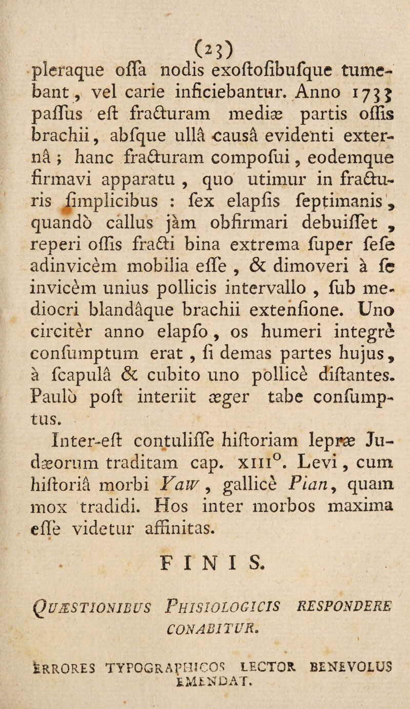 pleraque ofla nodis exoftofibufque tume¬ bant, vel carie inficiebantur. Anno 1755 paflus eft fraduram medise partis offis brachii, abfque ulla causa evidenti exter¬ ni ; hanc fraduram compofui 5 eodemque firmavi apparatu , quo' utimur in fradu- ris ^mplicibus : fex elapfis feptimanis', quando callus jam obfirmari debuiflet , reperi offis fradi bina extrema fuper fefe adinvicem mobilia effe , & dimoveri a fc invicem unius pollicis intervallo , fub me¬ diocri bland^que brachii extehfione. Uno circiter anno elapfo , os humeri integre confumptum erat , fi demas partes hujus , a fcapula & cubito uno pollice diftantes. Paulo poft interiit seger tabe confump- tus. Inter-eft contuliffe hiftoriam lepi^ Jii- da3orum traditam cap. xiii®. Levi, cum hiftori^ morbi Faw ^ gallice Pian^ quam mox tradidi. Hos inter morbos maxima effe videtur affinitas. FINIS. Q UES TIONJB US PhISIOLOGI CIS RESPONDERE CONABITUR. Irrores TYPOGRAt^^*'cos lector benevolus EMENDAT.