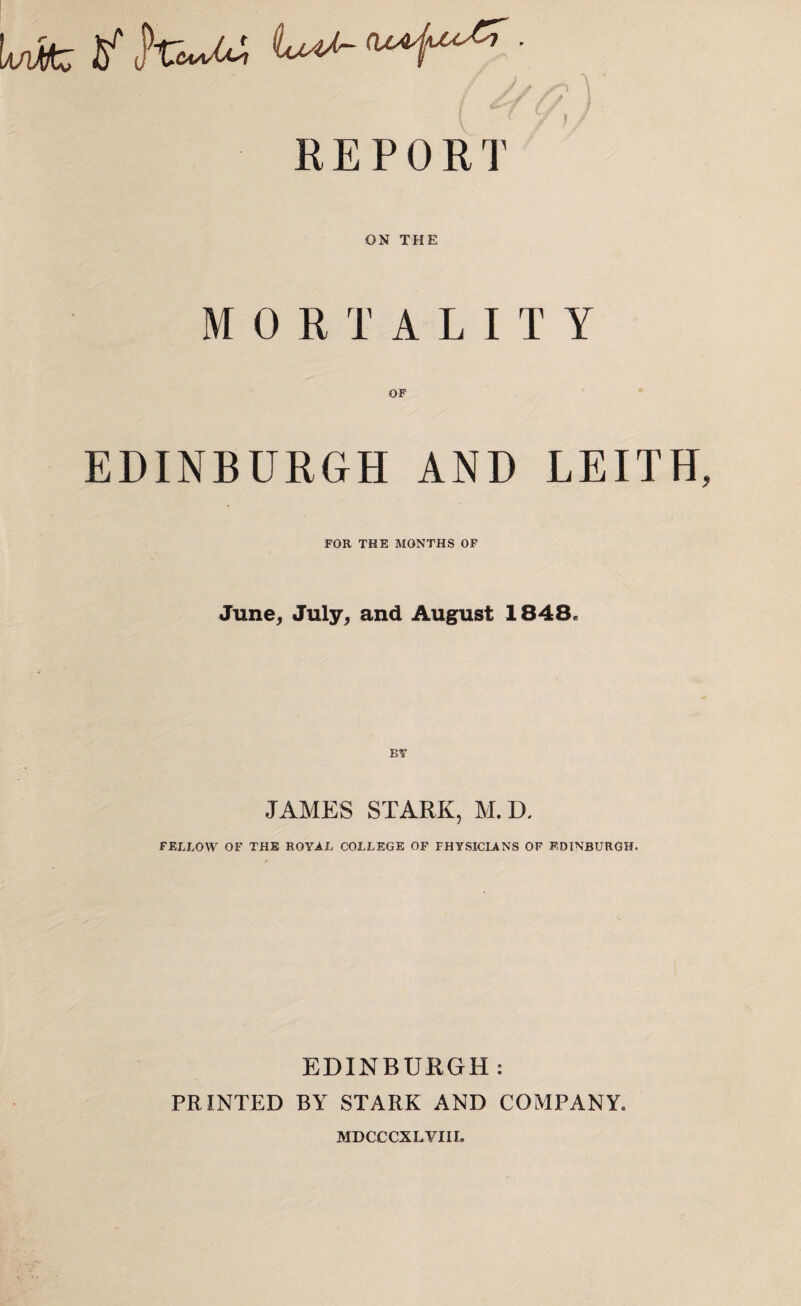 Ufc yhiM I REPORT ON THE MORTALITY EDINBURGH AND LEITH FOR THE MONTHS OF June, July, and August 1848. BY JAMES STARK, M. D. FELLOW OF THE ROYAL COLLEGE OF PHYSICIANS OF EDINBURGH. EDINBURGH: PRINTED BY STARK AND COMPANY. MDCCCXLVIIL