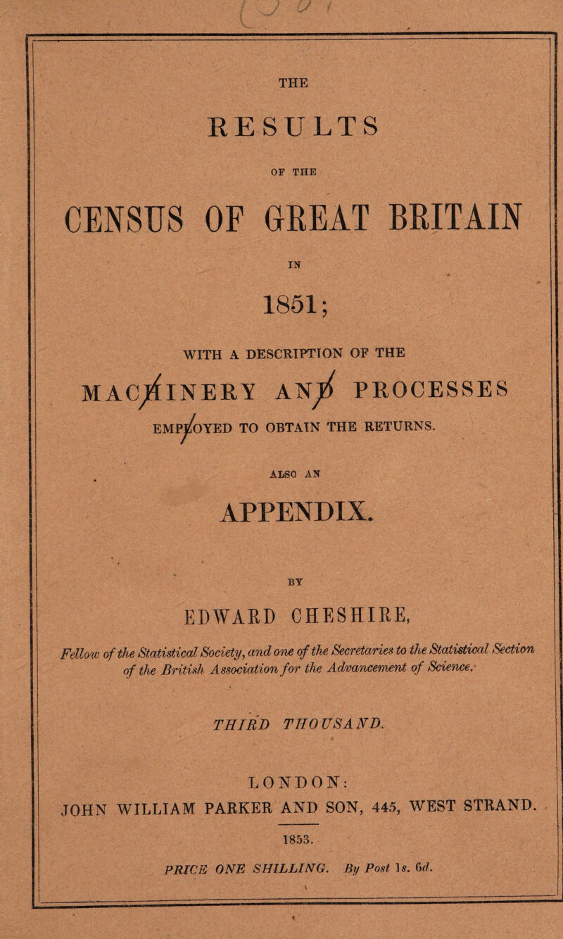 THE RESULTS OF THE CENSUS OF GREAT BRITAIN IN 1851; WITH A DESCRIPTION OF THE MACHINERY AN^ PROCESSES EMPLOYED TO OBTAIN THE RETURNS. ALSO AN APPENDIX. BY EDWARD CHESHIRE, Fellow of the Statistical Society, and one of the Secretaries to the Statistical Section of the British Association for the Advancement of Science: THIRD THOUSAND. LONDON: JOHN WILLIAM PARKER AND SON, 445, WEST STRAND. 1853. PRICE ONE SHILLING. By Post U. 6r/.