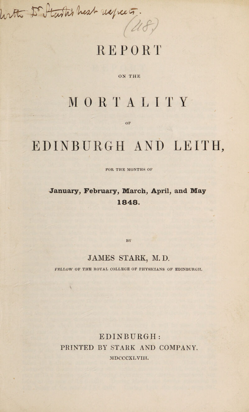 R E P 0 R. T ON THE M 0 R T A L I T Y OF EDINBURGH AND LEITH FOR THE MONTHS OF January, February, March, April, and May 1848. BY JAMES STARK, M. D. FELLOW OF THE ROYAL COLLEGE OF PHYSICIANS OF EDINBURGH. EDINBURGH: PRINTED BY STARK AND COMPANY. MDCCCXLVIII.