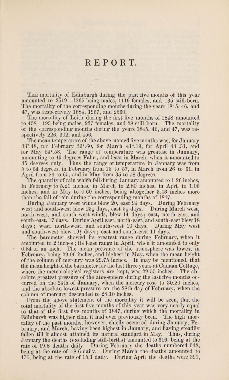 REPORT. The mortality of Edinburgh during the past five months of this year amounted to 2519—1265 being males, 1119 females, and 135 still-born. The mortality of the corresponding months during the years 1845, 46, and 47, was respectively 1684, 1967, and 2560. The mortality of Leith during the first five months of 1848 amounted to 458—193 being males, 237 females, and 28 still-born. The mortality of the corresponding months during the years 1845, 46, and 47, was re¬ spectively 226, 302, and 456. The mean temperature of the above-named five months was, for January 33°.48, for February 39°.60, for March 41°.19, for April 43°.31, and for May 54°.58. The range of temperature was greatest in January, amounting to 49 degrees Fahr., and least in March, when it amounted to 35 degrees only. Thus the range of temperature in January was from 5 to 54 degrees, in February from 15 to 57, in March from 26 to 61, in April from 26 to 65, and in May from 35 to 78 degrees. The quantity of rain which fell during January amounted to 1.26 inches, in February to 5.21 inches, in March to 2.80 inches, in April to 1.06 inches, and in May to 0.60 inches, being altogether 3.43 inches more than the fall of rain during the corresponding months of 1847. During January west winds blew 20, east 9| days. During February west and south-west blew 23^ days, east 5^ days. During March west, north-west, and south-west winds, blew 14 days; east, north-east, and south-east, 17 days. During April east, north-east, and south-east blew 18 days ; west, north-west, and south-west 10 days. During May west and south-west blew 19| days ; east and south-east 11 days. The barometer showed its greatest range during February, when it amounted to 2 inches ; its least range in April, when it amounted to only 0.84 of an inch. The mean pressure of the atmosphere was lowest in February, being 29.06 inches, and highest in May, when the mean height of the column of mercury was 29.75 inches. It may be mentioned, that the mean height of the barometer for the last three years at Canaan Cottage, where the meteorological registers are kept, was 29.55 inches. The ab¬ solute greatest pressure of the atmosphere during the last five months oc¬ curred on the 24th of January, when the mercury rose to 30.20 inches, and the absolute lowest pressure on the 28th day of February, when the column of mercury descended to 28.10 inches. From the above statement of the mortality it will be seen, that the total mortality of the first five months of this year was very nearly equal to that of the first five months of 1847, during which the mortality in Edinburgh was higher than it had ever previously been. The high mor¬ tality of the past months, however, chiefly occurred during January, Fe¬ bruary, and March, having been highest in January, and having steadily fallen till it almost attained its natural standard in May. Thus, during January the deaths (excluding still-births) amounted to 616, being at the rate of 19.8 deaths daily. During February the deaths numbered 542, being at the rate of 18.6 daily. During March the deaths amounted to 470, being at the rate of 15.1 daily. During April the deaths were 391,