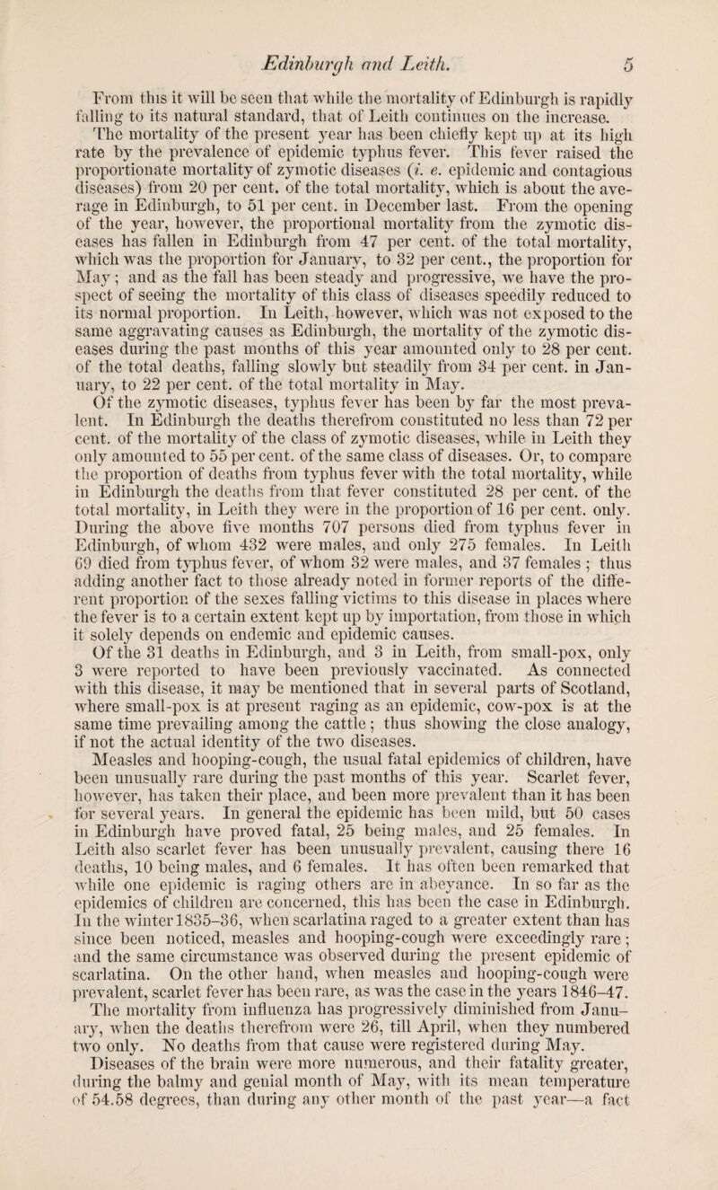 From this it will be seen that while the mortality of Edinburgh is rapidly falling to its natural standard, that of Leith continues on the increase. The mortality of the present year has been chiefly kept up at its high rate by the prevalence of epidemic typhus fever. This fever raised the proportionate mortality of zymotic diseases (7. e. epidemic and contagious diseases) from 20 per cent, of the total mortality, which is about the ave¬ rage in Edinburgh, to 51 per cent, in December last. From the opening of the year, however, the proportional mortality from the zymotic dis¬ eases has fallen in Edinburgh from 47 per cent, of the total mortality, which was the proportion for January, to 32 per cent., the proportion for May ; and as the fall has been steady and progressive, we have the pro¬ spect of seeing the mortality of this class of diseases speedily reduced to its normal proportion. In Leith, however, which was not exposed to the same aggravating causes as Edinburgh, the mortality of the zymotic dis¬ eases during the past months of this year amounted only to 28 per cent, of the total deaths, falling slowly but steadily from 34 per cent, in Jan¬ uary, to 22 per cent, of the total mortality in May. Of the zymotic diseases, typhus fever has been by far the most preva¬ lent. In Edinburgh the deaths therefrom constituted no less than 72 per cent, of the mortality of the class of zymotic diseases, while in Leith they only amounted to 55 per cent, of the same class of diseases. Or, to compare the proportion of deaths from typhus fever with the total mortality, while in Edinburgh the deaths from that fever constituted 28 per cent, of the total mortality, in Leith they were in the proportion of 16 per cent. only. During the above five months 707 persons died from typhus fever in Edinburgh, of whom 432 were males, and only 275 females. In Leith 69 died from typhus fever, of whom 32 were males, and 37 females ; thus adding another fact to those already noted in former reports of the diffe¬ rent proportion of the sexes falling victims to this disease in places where the fever is to a certain extent kept up by importation, from those in which it solely depends on endemic and epidemic causes. Of the 31 deaths in Edinburgh, and 3 in Leith, from small-pox, only 3 were reported to have been previously vaccinated. As connected with this disease, it may be mentioned that in several parts of Scotland, where small-pox is at present raging as an epidemic, cow-pox is at the same time prevailing among the cattle ; thus showing the close analogy, if not the actual identity of the two diseases. Measles and hooping-cough, the usual fatal epidemics of children, have been unusually rare during the past months of this year. Scarlet fever, however, has taken their place, and been more prevalent than it has been for several years. In general the epidemic has been mild, but 50 cases in Edinburgh have proved fatal, 25 being males, and 25 females. In Leith also scarlet fever has been unusually prevalent, causing there 16 deaths, 10 being males, and 6 females. It has often been remarked that while one epidemic is raging others are in abeyance. In so far as the epidemics of children are concerned, this has been the case in Edinburgh. In the winterl835-36, when scarlatina raged to a greater extent than has since been noticed, measles and hooping-cough were exceedingly rare; and the same circumstance was observed during the present epidemic of scarlatina. On the other hand, when measles and hooping-cough were prevalent, scarlet fever has been rare, as was the case in the years 1846-47. The mortality from influenza has progressively diminished from Janu¬ ary, when the deaths therefrom were 26, till April, when they numbered two only. Flo deaths from that cause were registered during May. Diseases of the brain were more numerous, and their fatality greater, during the balmy and genial month of May, with its mean temperature of 54.58 degrees, than during any other month of the past year—a fact