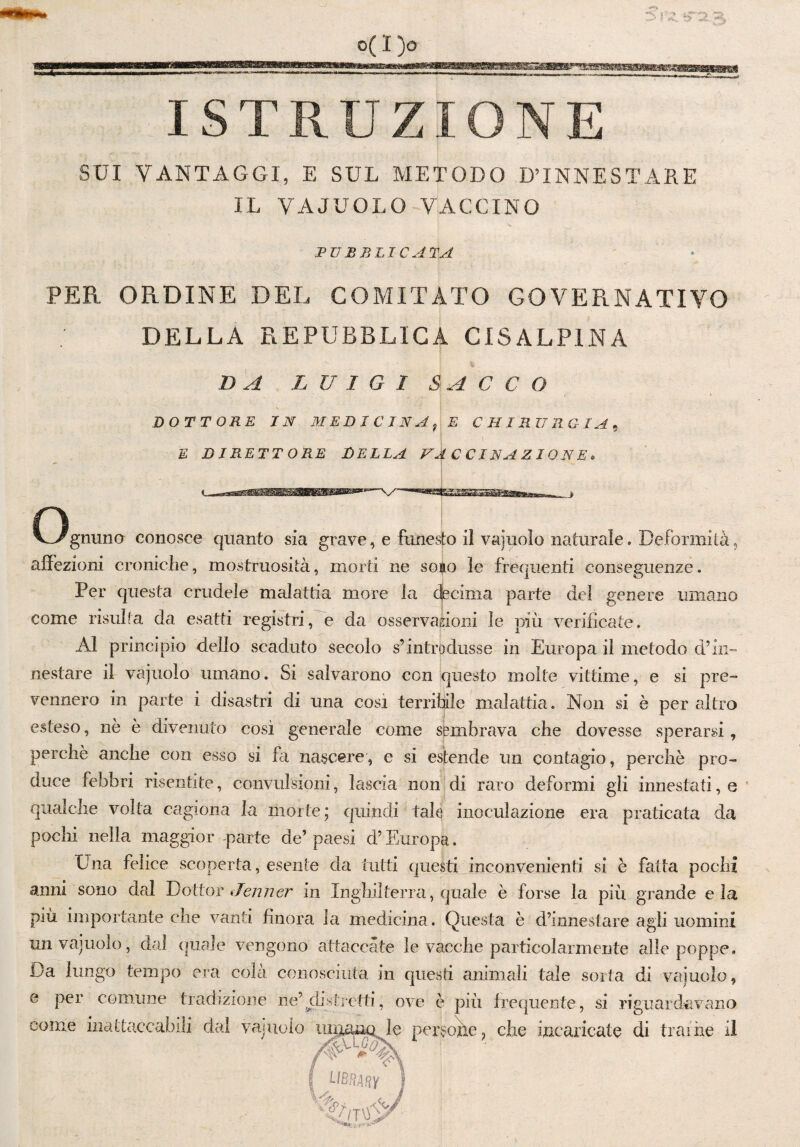 ra. um 3 0(1)0 ISTRUZIONE SUI VANTAGGI, E SUL METODO D’INNESTARE IL VAJUOLO VACCINO PUBBLICATA PER ORDINE DEL COMITATO GOVERNATIVO DELLA REPUBBLICA CISALPINA DA LUIGI SACCO DOTTORE IN MEDICINA E CHIRURGIA E DIRETTORE DELLA VACCINAZIONE. O gnuno conosce quanto sia grave, e funesto il vajuolo naturale. Deformità, affezioni croniche, mostruosità, morti ne sono le frequenti conseguenze. Per questa crudele malattia more la decima parte del genere umano come risulta da esatti registri, e da osservazioni le più verificate. Al principio dello scaduto secolo s’introdusse in Europa il metodo d’in¬ nestare il vajuolo umano. Si salvarono con questo molte vittime, e si pre¬ vennero in parte i disastri di una cosi terribile malattia. Non si è per altro esteso, nè è divenuto così generale come sembrava che dovesse sperarsi, perchè anche con esso si fa nascere, e si estende un contagio, perchè pro¬ duce febbri risentite, convulsioni, lascia non di raro deformi gii innestati, e qualche volta cagiona la morte; quindi tale inoculazione era praticata da pochi nella maggior -parte de’ paesi d’Europa. Una felice scoperta, esente da tutti questi inconvenienti si è fatta pochi anni sono dal Dottor Jenner in Inghilterra, quale è forse la più grande eia più importante che vanti finora la medicina. Questa è d’innestare agii uomini un vajuolo, dal quale vengono attaccate le vacche particolarmente alle poppe. Da lungo tempo era colà conosciuta in questi animali tale sorta di vainolo, e per comune tradizione ne’ distretti, ove è più frequente, si riguardavano come inattaccabili dal vajuolo uniima le persone, che incaricate di trame il p-u * | library lkuP