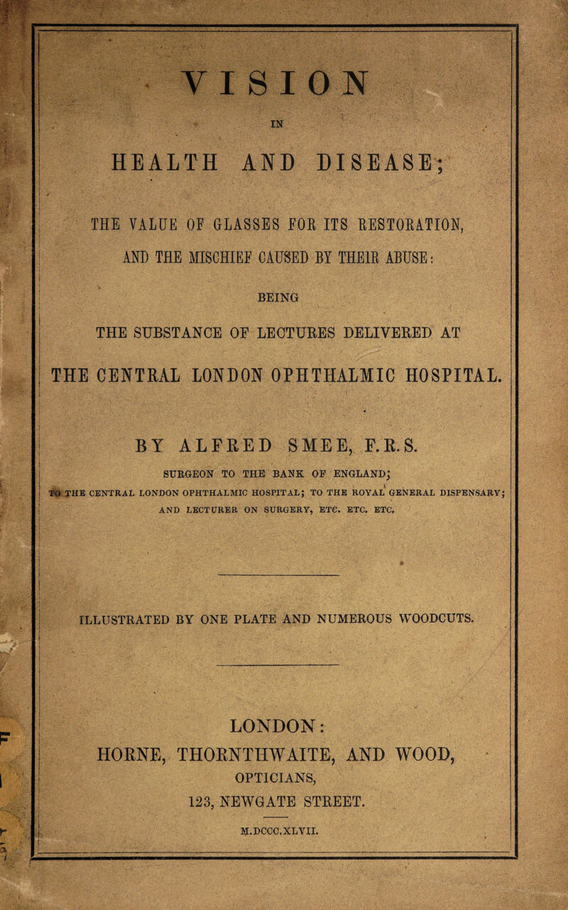 PH* f-M “ VISION IN HEALTH AND DISEASE; THE VALUE OF GLASSES FOE ITS EESTOEATION, AHU THE MISCHIEF CAUSED BY THEIE ABUSE: BEING THE SUBSTANCE OF LECTURES DELIVERED AT THE CENTRAL LONDON OPHTHALMIC HOSPITAL. BY ALFRED SMEE, F.R.S. SURGEON TO THE BANK OF ENGLAND; THE CENTRAL LONDON OPHTHALMIC HOSPITAL; TO THE ROYAL GENERAL DISPENSARY; AND LECTURER ON SURGERY, ETC. ETC. ETC. ILLUSTRATED BY ONE PLATE AND NUMEROUS WOODCUTS. LONDON: HORNE, THORNTHWAITE, AND WOOD, OPTICIANS, 123, NEWGATE STREET.