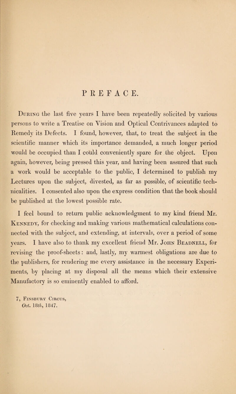 P E E F A C E. During the last five years I have been repeatedly solicited by various persons to write a Treatise on Vision and Optical Contrivances adapted to Remedy its Defects. I found, however, that, to treat the subject in the scientific manner which its importance demanded, a much longer period would be occupied than I could conveniently spare for the object. Upon again, however, being pressed this year, and having been assured that such a work would be acceptable to the public, I determined to publish my Lectures upon the subject, divested, as far as possible, of scientific tech¬ nicalities. I consented also upon the express condition that the book should be published at the lowest possible rate. I feel bound to return public acknowledgment to my kind friend Mr. Kennedy, for checking and making various mathematical calculations con¬ nected with the subject, and extending, at intervals, over a period of some years. I have also to thank my excellent friend Mr. John Beadnell, for revising the proof-sheets: and, lastly, my warmest obligations are due to the publishers, for rendering me every assistance in the necessary Experi¬ ments, by placing at my disposal all the means which their extensive Manufactory is so eminently enabled to afford. 7, Finsbury Circus, Oct. 18^A, 1847.
