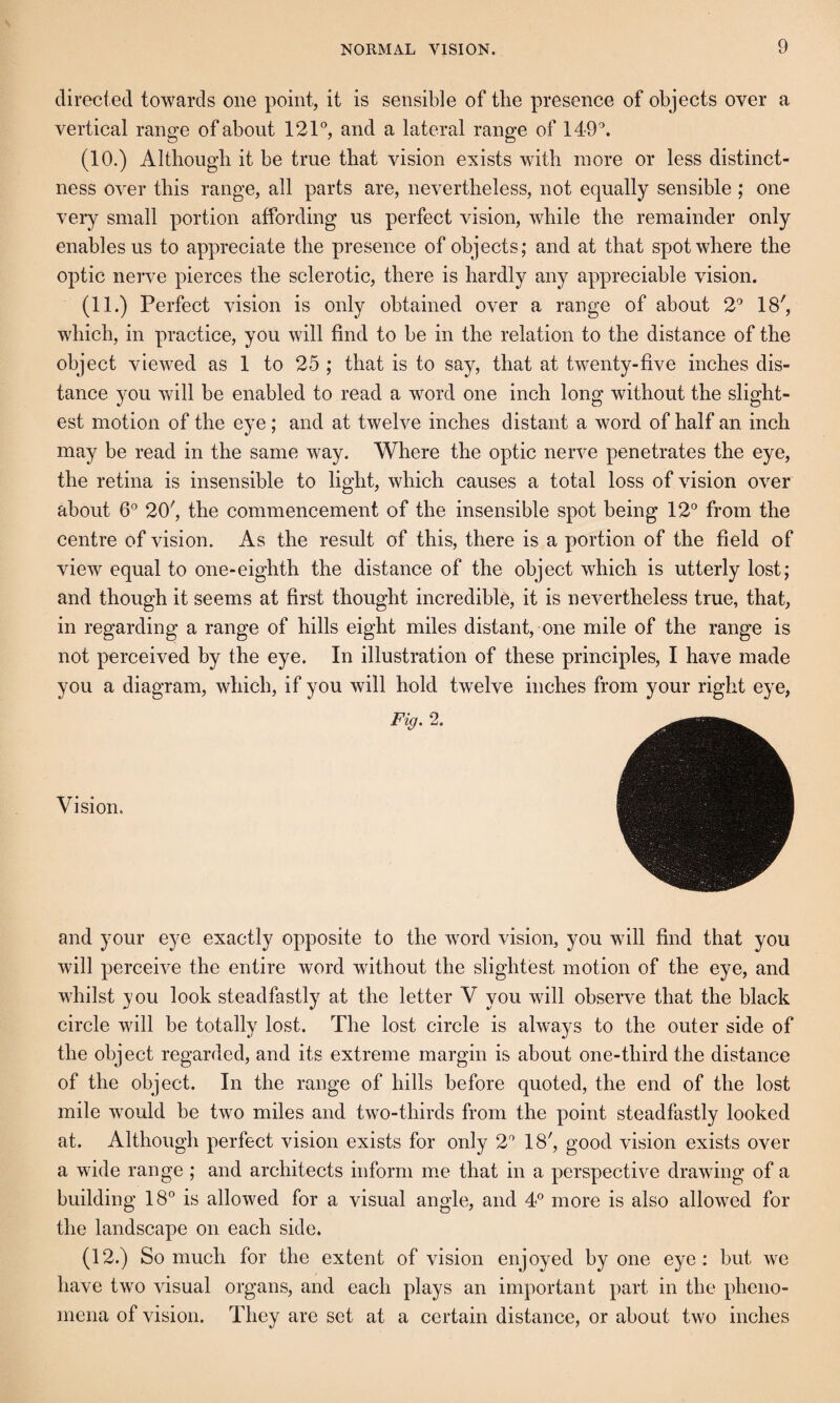 directed towards one point, it is sensible of the presence of objects over a vertical range of about 121®, and a lateral range of 149®. (10.) Although it be true that vision exists with more or less distinct¬ ness over this range, all parts are, nevertheless, not equally sensible; one veiy small portion affording us perfect vision, while the remainder only enables us to appreciate the presence of ohjects; and at that spot where the optic nerve pierces the sclerotic, there is hardly any appreciable vision. (11.) Perfect vision is only obtained over a range of about 2® 18', which, in practice, you will find to be in the relation to the distance of the object viewed as 1 to 25 ; that is to say, that at twenty-five inches dis¬ tance you will be enabled to read a word one inch long without the slight¬ est motion of the eye; and at twelve inches distant a word of half an inch may be read in the same way. Where the optic nerve penetrates the eye, the retina is insensible to light, which causes a total loss of vision over about 6® 20', the commencement of the insensible spot being 12° from the centre of vision. As the result of this, there is a portion of the field of view equal to one-eighth the distance of the object which is utterly lost; and though it seems at first thought incredible, it is nevertheless true, that, in regarding a range of hills eight miles distant, one mile of the range is not perceived hy the eye. In illustration of these principles, I have made you a diagram, which, if you will hold twelve inches from your right eye, Fig. 2. Vision. and your eye exactly opposite to the word vision, you will find that you will perceive the entire word without the slightest motion of the eye, and whilst you look steadfastly at the letter V you will observe that the hlack circle will be totally lost. The lost circle is always to the outer side of the object regarded, and its extreme margin is about one-tbird the distance of the object. In the range of hills before quoted, the end of the lost mile would be two miles and two-thirds from the point steadfastly looked at. Although perfect vision exists for only 2® 18', good vision exists over a wide range ; and architects inform me that in a perspective drawing of a building 18° is allowed for a visual angle, and 4® more is also allowed for the landscape on each side. (12.) So much for the extent of vision enjoyed by one eye: but we have two visual organs, and each plays an important part in the pheno¬ mena of vision. They are set at a certain distance, or about two inches