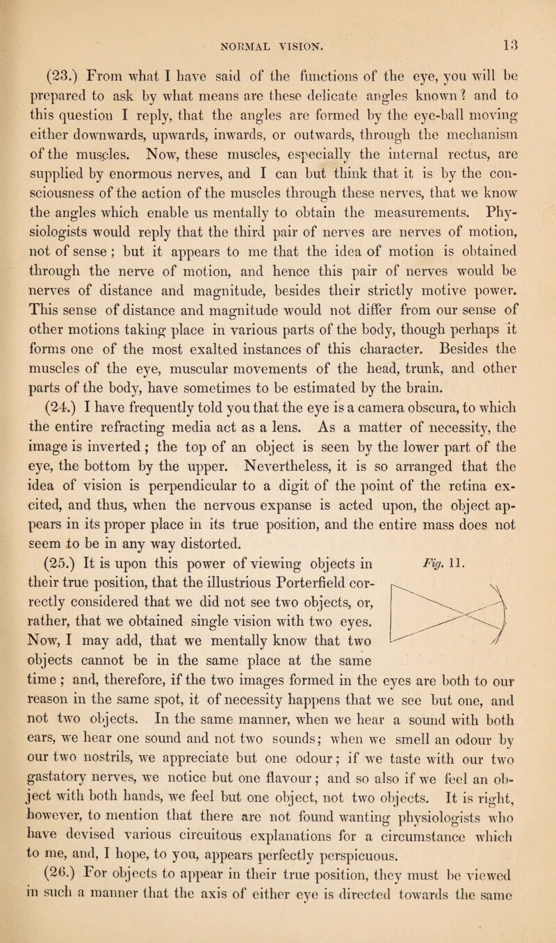 (23.) From what I have said of the fmictioiis of the eye, you will be prepared to ask by what means are these delicate angles known 1 and to this question I reply, that the angles are formed by the eye-hall moving either downwards, upwards, inwards, or outwards, through the mechanism of the musples. Now, these muscles, especially the internal rectus, are supplied by enormous nerves, and I can but think that it is by the con¬ sciousness of the action of the muscles through these nerves, that we know the angles which enable us mentally to obtain the measurements. Phy¬ siologists would reply that the third pair of nerves are nerves of motion, not of sense; but it appears to me that the idea of motion is obtained through the nerve of motion, and hence this pair of nerves would be nerves of distance and magnitude, besides their strictly motive power. This sense of distance and magnitude would not differ from our sense of other motions taking place in various parts of the body, though perhaps it forms one of the most exalted instances of this character. Besides the muscles of the eye, muscular movements of the head, trunk, and other parts of the body, have sometimes to be estimated by the brain. (24.) I have frequently told you that the eye is a camera obscura, to which the entire refracting media act as a lens. As a matter of necessitj^, the image is inverted ; the top of an object is seen by the lower part of the eye, the bottom by the upper. Nevertheless, it is so arranged that the idea of vision is perpendicular to a digit of the point of the retina ex¬ cited, and thus, when the nervous expanse is acted upon, the object ap¬ pears in its proper place in its true position, and the entire mass does not seem to be in any way distorted. (25.) It is upon this power of viewing objects in their true position, that the illustrious Porterfield cor¬ rectly considered that we did not see two objects, or, rather, that we obtained single vision with two eyes. Now, I may add, that we mentally know that two objects cannot be in the same place at the same time; and, therefore, if the two images formed in the eyes are both to our reason in the same spot, it of necessity happens that we see but one, and not two objects. In the same manner, when we hear a sound with both ears, we hear one sound and not two sounds; when we smell an odour by Fig. 11. our two nostrils, we appreciate but one odour; if we taste with our two gastatory nerves, we notice but one flavour; and so also if we feel an ob¬ ject with both hands, we feel but one object, not two objects. It is right, however, to mention that there are not found wanting physiologists who have devised various circuitous explanations for a circumstance which to me, and, I hope, to you, appears perfectly perspicuous. (26.) For objects to appear in their true position, they must be viewed in such a manner that the axis of either eye is directed towards the same