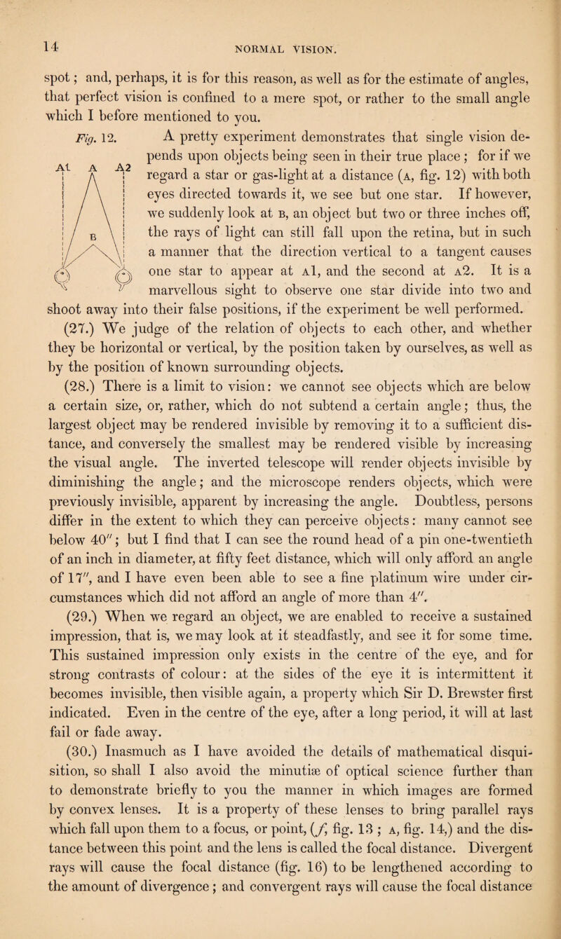 spot; and, perhaps, it is for this reason, as well as for the estimate of angles, that perfect vision is confined to a mere spot, or rather to the small angle which I before mentioned to you. A pretty experiment demonstrates that single vision de¬ pends upon objects being seen in their true place ; for if we regard a star or gas-light at a distance (a, fig. 12) with both eyes directed towards it, we see but one star. If however, we suddenly look at b, an object but two or three inches off, the rays of light can still fall upon the retina, but in such a manner that the direction vertical to a tangent causes one star to appear at a1, and the second at a2. It is a marvellous sight to observe one star divide into two and shoot away into their false positions, if the experiment be well performed. (27.) We judge of the relation of objects to each other, and whether they be horizontal or vertical, by the position taken by ourselves, as well as by the position of known surrounding objects. (28.) There is a limit to vision: we cannot see objects which are below a certain size, or, rather, which do not subtend a certain angle; thus, the largest object may be rendered invisible by removing it to a sufficient dis¬ tance, and conversely the smallest may be rendered visible by increasing the visual angle. The inverted telescope will render objects invisible by diminishing the angle; and the microscope renders objects, which were previously invisible, apparent by increasing the angle. Doubtless, persons differ in the extent to which they can perceive objects: many cannot see below 40''; but I find that I can see the round head of a pin one-twentieth of an inch in diameter, at fifty feet distance, which will only afford an angle of 17, and I have even been able to see a fine platinum wire under cir¬ cumstances which did not afford an angle of more than 4. (29.) When we regard an object, we are enabled to receive a sustained impression, that is, we may look at it steadfastly, and see it for some time. This sustained impression only exists in the centre of the eye, and for strong contrasts of colour: at the sides of the eye it is intermittent it becomes invisible, then visible again, a property which Sir D. Brewster first indicated. Even in the centre of the eye, after a long period, it will at last fail or fade away. (30.) Inasmuch as I have avoided the details of mathematical disqui¬ sition, so shall I also avoid the minutise of optical science further than to demonstrate briefly to you the manner in which images are formed by convex lenses. It is a property of these lenses to bring parallel rays which fall upon them to a focus, or point, (/i fig. 13 ; a, fig. 14,) and the dis¬ tance between this point and the lens is called the focal distance. Divergent rays will cause the focal distance (fig. 16) to be lengthened according to the amount of divergence ; and convergent rays will cause the focal distance