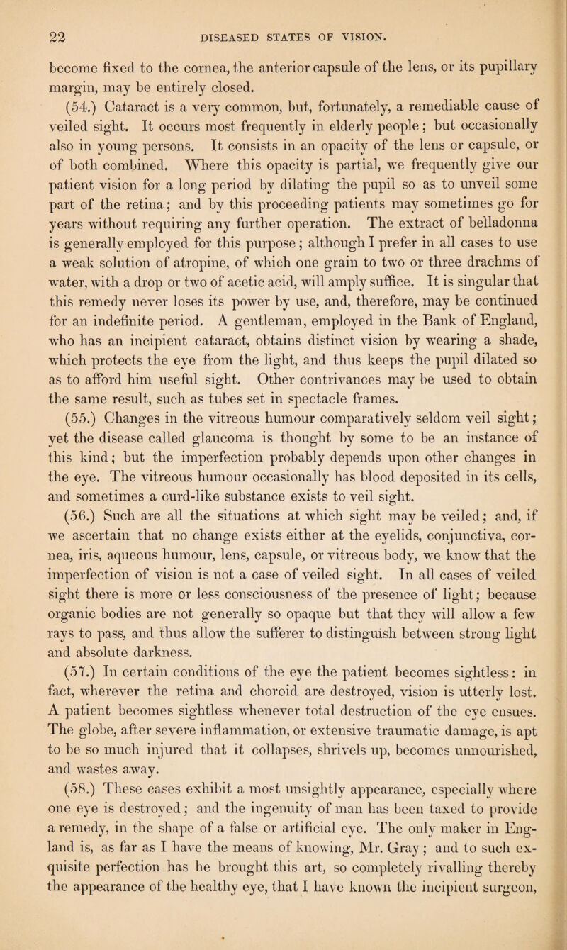 become fixed to the cornea, the anterior capsule of the lens, or its pupillary margin, may be entirely closed. (54.) Cataract is a very common, but, fortunately, a remediable cause of veiled sight. It occurs most frequently in elderly people ; but occasionally also in young persons. It consists in an opacity of the lens or capsule, or of both combined. Where this opacity is partial, we frequently give our patient vision for a long period by dilating the pupil so as to unveil some part of the retina; and by this proceeding patients may sometimes go for years without requiring any further operation. The extract of belladonna is generally employed for this purpose; although I prefer in all cases to use a weak solution of atropine, of which one grain to two or three drachms of water, with a drop or two of acetic acid, will amply suffice. It is singular that this remedy never loses its power by use, and, therefore, may be continued for an indefinite period. A gentleman, employed in the Bank of England, who has an incipient cataract, obtains distinct vision by wearing a shade, which protects the eye from the light, and thus keeps the pupil dilated so as to afford him useful sight. Other contrivances may be used to obtain the same result, such as tubes set in spectacle frames. (55.) Changes in the vitreous humour comparatively seldom veil sight; yet the disease called glaucoma is thought by some to be an instance of this kind; but the imperfection probably depends upon other changes in the eye. The vitreous humour occasionally has blood deposited in its cells, and sometimes a curd-like substance exists to veil siffht. (56.) Such are all the situations at which sight may be veiled; and, if we ascertain that no change exists either at the eyelids, conjunctiva, cor¬ nea, iris, aqueous humour, lens, capsule, or vitreous body, we know that the imperfection of vision is not a case of veiled sight. In all cases of veiled sight there is more or less consciousness of the presence of light; because organic bodies are not generally so opaque but that they will allow a few rays to pass, and thus allow the sufferer to distinguish between strong light and absolute darkness. (57.) In certain conditions of the eye the patient becomes sightless: in fact, wherever the retina and choroid are destroyed, vision is utterly lost. A patient becomes sightless whenever total destruction of the eye ensues. The globe, after severe inflammation, or extensive traumatic damage, is apt to be so much injured that it collapses, shrivels up, becomes unnourished, and wastes away. (58.) These cases exhibit a most unsightly appearance, especially where one eye is destroyed; and the ingenuity of man has been taxed to provide a remedy, in the shape of a false or artificial eye. The only maker in Eng¬ land is, as far as I have the means of knowing, Mr. Gray; and to such ex¬ quisite perfection has he brought this art, so completely rivalling thereby the appearance of the healthy eye, that I have known the incipient surgeon,