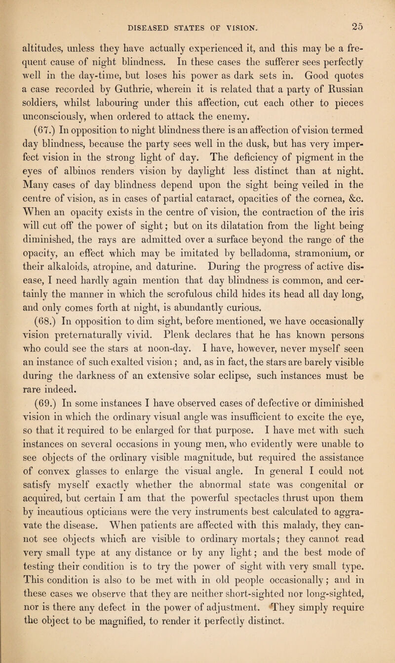 altitudes, unless they have actually experienced it, and this may be a fre¬ quent cause of night blindness. In these cases the sufferer sees perfectly well in the day-time, but loses his power as dark sets in. Good quotes a case recorded by Guthrie, wherein it is related that a party of Russian soldiers, whilst labouring under this affection, cut each other to pieces unconsciously, when ordered to attack the enemy. (67.) In opposition to night blindness there is an affection of vision termed day blindness, because the party sees well in the dusk, but has very imper¬ fect vision in the strong light of day. The deficiency of pigment in the eyes of albinos renders vision by daylight less distinct than at night. Many cases of day bliildness depend upon the sight being veiled in the centre of vision, as in cases of partial cataract, opacities of the cornea, &c. When an opacity exists in the centre of vision, the contraction of the iris will cut off the power of sight; but on its dilatation from the light being diminished, the rays are admitted over a surface beyond the range of the opacity, an effect which may be imitated by belladonna, stramonium, or their alkaloids, atropine, and daturine. During the progress of active dis¬ ease, I need hardly again mention that day blindness is common, and cer¬ tainly the manner in which the scrofulous child hides its head all day long, and only comes forth at night, is abundantly curious. (68.) In opposition to dim sight, before mentioned, we have occasionally vision preternaturally vivid. Plenk declares that he has known persons who could see the stars at noon-day. I have, however, never myself seen an instance of such exalted vision; and, as in fact, the stars are barely visible during the darkness of an extensive solar eclipse, such instances must be rare indeed. (69.) In some instances I have observed cases of defective or diminished vision in which the ordinary visual angle was insufficient to excite the eye, so that it required to he enlarged for that purpose. I have met with such instances on several occasions in young men, who evidently were unable to see objects of the ordinary visible magnitude, but required the assistance of convex glasses to enlarge the visual angle. In general I could not satisfy myself exactly whether the abnormal state was congenital or acquired, but certain I am that the powerful spectacles thrust upon them by incautious opticians were the very instruments best calculated to aggra¬ vate the disease. When patients are affected with this malady, they can¬ not see objects which are visible to ordinary mortals; they cannot read very small type at any distance or by any light; and the best mode of testing their condition is to try the power of sight with very small type. This condition is also to be met with in old people occasionally; and in these cases we observe that they are neither short-sighted nor long-sighted, nor is there any defect in the power of adjustment. They simply require the object to be magnified, to render it perfectly distinct.