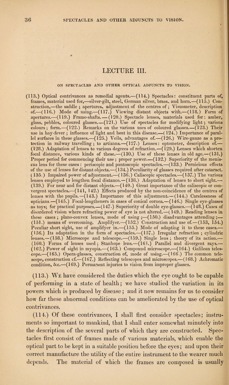 LECTURE III. ON SPECTACLES AND OTHER OPTICAL ADJUNCTS TO VISION. (113.) Optical contrivances as remedial agents.—(114.) Spectacles: constituent parts of, frames, material used for,—silver-gilt, steel, Gennan silver, brass, and born.—(115.) Con¬ struction,—the saddle ; apertures, adjustment of the centres of; Visuometer, description ' of.—(116.) Mode of using.—(117.) Viewing distant objects with.—(118.) Form of apertures.—(119.) Frame-shafts. — (120.) Spectacle lenses, materials used for: amber, glass, pebbles, coloured glasses.—(121.) Use of spectacles for modifying light; various colours; form.—(122.) Remarks on the various uses of coloured glasses.—(123.) Their use in hay-fever ; influence of light and heat in this disease.—(124.) Importance of paral¬ lel surfaces in these glasses.—(125.) Veils, advantages of.—(126.) Wire-gauze as a pro¬ tection in railway travelling ; to artizans.—(127*) Lenses: optometer, description of.— (128.) Adaptation of lenses to various degrees of refraction.—(129.) Lenses which shorten focal distance, various kinds of these.—(130.) Use of these lenses in old age.—(131.) Proper period for commencing their use ; proper power.—(132.) Superiority of the menis¬ cus lens for these cases : periscopic and pantoscopic spectacles.—(133.) Pernicious effects of the use of lenses for distant objects.—(134.) Peculiarity of glasses required after cataract. (135.) Impaired power of adjustment.—( 136.) Caliscopic spectacles.—(137.) The various lenses employed to lengthen focal distance.—(138.) Adaptation of lenses to short sight.— (139.) For near and for distant objects.—(140.) Great importance of the caliscopic or con¬ vergent spectacles.—(141, 142.) Effects produced by the non-coincidence of the centres of lenses with the pupils.—(143.) Importance of this adjustment.— (144.) Carelessness of opticians.—(145.) Focal-lengtheners in cases of conical cornea.—(146.) Single eye-glasses as toys; for practical purposes.—(147-) Superiority of double eye-glasses.—(148.) Cases of disordered vision where refracting power of eye is not altered.—(149.) Reading lenses in these cases ; plano-convex lenses, mode of using ;—(150.) disadvantages attending ;— (151.) means of overcoming. Amplifyer.—(152.) Construction and use of.—(153, 154.) Peculiar short sight, use of amplifyer in.—(155.) Mode of adapting it to these cases.— (156.) Its adaptation in the form of spectacles.—(157.) Irregular refraction ; cylindric lenses.—(158.) Microscope and telescope.—(159.) Single lens ; theory of its action.— (160.) Forms of lenses used; Stanhope lens.—(161.) Parallel and divergent rays.— (162.) Power of sight in myopia.—(163.) Compound microscope.—(164.) Galilean teles¬ cope.—(165.) Opera-glasses, construction of, mode of using.—(166.) The common tele¬ scope, construction of.—(167.) Reflecting telescopes and microscopes.—(168.) Achromatic condition, &c.—(169.) Permanent injuries to vision from improper glasses. (113.) We have considered the duties which the eye ought to he capable of performing in a state of health; we have studied the variation in its powers which is produced hy disease ; and it now remains for us to consider how far these abnormal conditions can be ameliorated hy the use of optical contrivances. (114.) Of these contrivances, I shall first consider spectacles; instru¬ ments so important to mankind, that I shall enter somewhat minutely into the description of the several parts of which they are constructed. Spec¬ tacles first consist of frames made of various materials, which enable the optical part to be kept in a suitable position before the eyes; and upon their correct manufacture the utility of the entire instrument to the wearer much depends. The material of which the frames are composed is usually