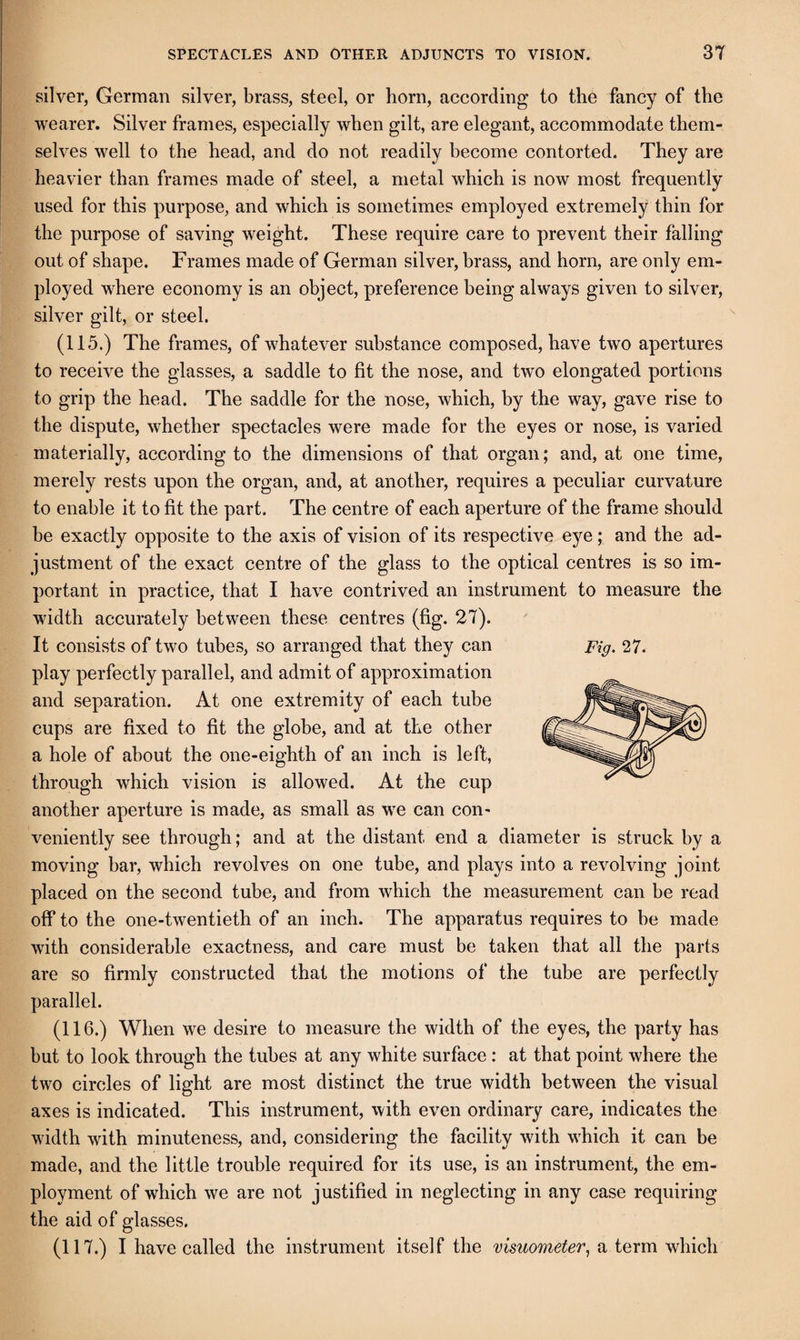 silver, German silver, brass, steel, or born, according to the fancy of tbe wearer. Silver frames, especially when gilt, are elegant, accommodate them¬ selves well to the head, and do not readily become contorted. They are heavier than frames made of steel, a metal which is now most frequently used for this purpose, and which is sometimes employed extremely thin for the purpose of saving weight. These require care to prevent their falling out of shape. Frames made of German silver, brass, and horn, are only em¬ ployed where economy is an object, preference being always given to silver, silver gilt, or steel. (115.) The frames, of whatever substance composed, have two apertures to receive the glasses, a saddle to fit the nose, and two elongated portions to grip the head. The saddle for the nose, which, by the way, gave rise to the dispute, whether spectacles were made for the eyes or nose, is varied materially, according to the dimensions of that organ; and, at one time, merely rests upon the organ, and, at another, requires a peculiar curvature to enable it to fit the part. The centre of each aperture of the frame should be exactly opposite to the axis of vision of its respective eye; and the ad¬ justment of the exact centre of the glass to the optical centres is so im¬ portant in practice, that I have contrived an instrument to measure the width accurately between these centres (fig. 27). It consists of two tubes, so arranged that they can play perfectly parallel, and admit of approximation and separation. At one extremity of each tube cups are fixed to fit the globe, and at the other a hole of about the one-eighth of an inch is left, through which vision is allowed. At the cup another aperture is made, as small as w^e can con¬ veniently see through; and at the distant end a diameter is struck by a moving bar, which revolves on one tube, and plays into a revolving joint placed on the second tube, and from which the measurement can be read off to the one-twentieth of an inch. The apparatus requires to be made with considerable exactness, and care must be taken that all the parts are so firmly constructed that the motions of the tube are perfectly parallel. (116.) When we desire to measure the width of the eyes, the party has but to look through the tubes at any white surface: at that point where the two circles of light are most distinct the true width between the visual axes is indicated. This instrument, with even ordinary care, indicates the width with minuteness, and, considering the facility with wFich it can be made, and the little trouble required for its use, is an instrument, the em¬ ployment of which we are not justified in neglecting in any case requiring the aid of glasses. (117.) I have called the instrument itself the visuometer^ a term which Fig. 27.