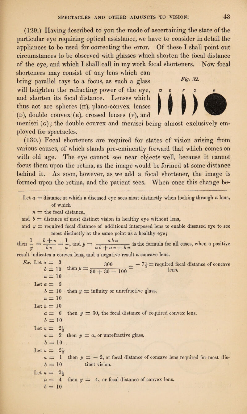 (129.) Having described to you the mode of ascertaining the state of the particular eye requiring optical assistance, we have to consider in detail the appliances to be used for correcting the error. Of these I shall point out circumstances to be observed with glasses which shorten the focal distance of the eye, and which I shall call in my work focal shorteners. Now focal shorteners may consist of any lens which can bring parallel rays to a focus, as such a glass will heighten the refracting power of the eye, and shorten its focal distance. Lenses which thus act are spheres (h), plano-convex lenses (d), double convex (e), crossed lenses (f), and menisci (G);.the double convex and menisci being almost exclusively em¬ ployed for spectacles. (130.) Focal shorteners are required for states of vision arising from various causes, of which stands pre-eminently forward that which comes on with old age. The eye cannot see near objects well, because it cannot focus them upon the retina, as the image would be formed at some distance behind it. As soon, however, as we add a focal shortener, the image is formed upon the retina, and the patient sees. When once this change be- Let a — distance at which a diseased eye sees most distinctly when looking through a lens, of which n — the focal distance, and h — distance of most distinct vision in healthy eye without lens, and y — required focal distance of additional interposed lens to enable diseased eye to see most distinctly at the same point as a healthy eye; then — == ~ — -, and y = ——is the formula for all cases, when a positive y on a ah-\-an — on result indicates a convex lens, and a negative result a concave lens. Ex. Let a — 3 2qq __ required focal distance of concave 6 =; 10 then y = n — Let a — 5 6=10 then y = infinity or unrefractive glass. « = 10 Let « = 10 a = 6 then y — 30, the focal distance of required convex lens. 6 = 10 Let w = 2i a — 2 then y = a, or unrefractive glass. 6 = 10 Let n ~ 2-^ a — 1 then y — — 2, or focal distance of concave lens required for most dis- 6 = 10 tinct vision. Let n — 2^ a — 4 then ?/ = 4, or focal distance of convex lens. 6 = 10