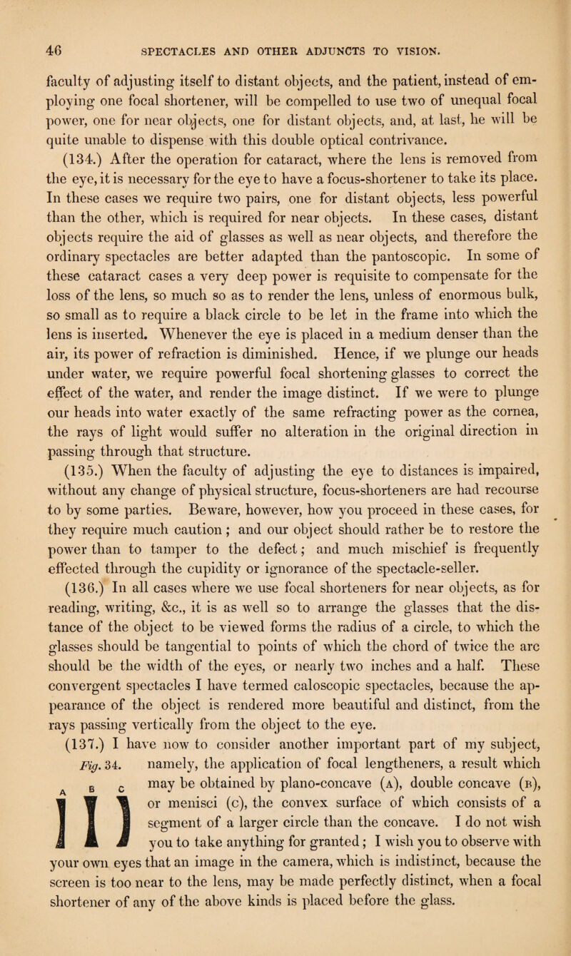 faculty of adjusting itself to distant objects, and the patient, instead of em¬ ploying one focal shortener, will be compelled to use two of unequal focal power, one for near objects, one for distant objects, and, at last, he will be quite unable to dispense with this double optical contrivance. (134.) After the operation for cataract, where the lens is removed from the eye, it is necessary for the eye to have a focus-shortener to take its place. In these cases we require two pairs, one for distant objects, less powerful than the other, which is required for near objects. In these cases, distant objects require the aid of glasses as well as near objects, and therefore the ordinary spectacles are better adapted than the pantoscopic. In some of these cataract cases a veiy deep power is requisite to compensate for the loss of the lens, so much so as to render the lens, unless of enormous bulk, so small as to require a black circle to be let in the frame into which the lens is inserted. Whenever the eye is placed in a medium denser than the air, its power of refraction is diminished. Hence, if we plunge our heads under water, we require powerful focal shortening glasses to correct the effect of the water, and render the image distinct. If we were to plunge our heads into water exactly of the same refracting power as the cornea, the rays of light would suffer no alteration in the original direction in passing through that structure. (135.) When the faculty of adjusting the eye to distances is impaired, without any change of physical structure, focus-shorteners are had recourse to by some parties. Beware, however, how you proceed in these cases, for they require much caution; and our object should rather be to restore the power than to tamper to the defect; and much mischief is frequently effected through the cupidity or ignorance of the spectacle-seller. (136.) In all cases where we use focal shorteners for near objects, as for reading, writing, &c., it is as well so to arrange the glasses that the dis¬ tance of the object to be viewed forms the radius of a circle, to which the glasses should be tangential to points of which the chord of twice the arc should be the width of the eyes, or nearly two inches and a half. These convergent spectacles I have termed caloscopic spectacles, because the ap¬ pearance of the object is rendered more beautiful and distinct, from the rays passing vertically from the object to the eye. (137.) I have now to consider another important part of my subject, Fig. 34. namely, the application of focal lengtheners, a result which may be obtained by plano-concave (a), double concave (b), or menisci (c), the convex surface of which consists of a segment of a larger circle than the concave. I do not wish you to take anything for granted; I wish you to observe with your own eyes that an image in the camera, which is indistinct, because the screen is too near to the lens, may be made perfectly distinct, when a focal shortener of any of the above kinds is placed before the glass.