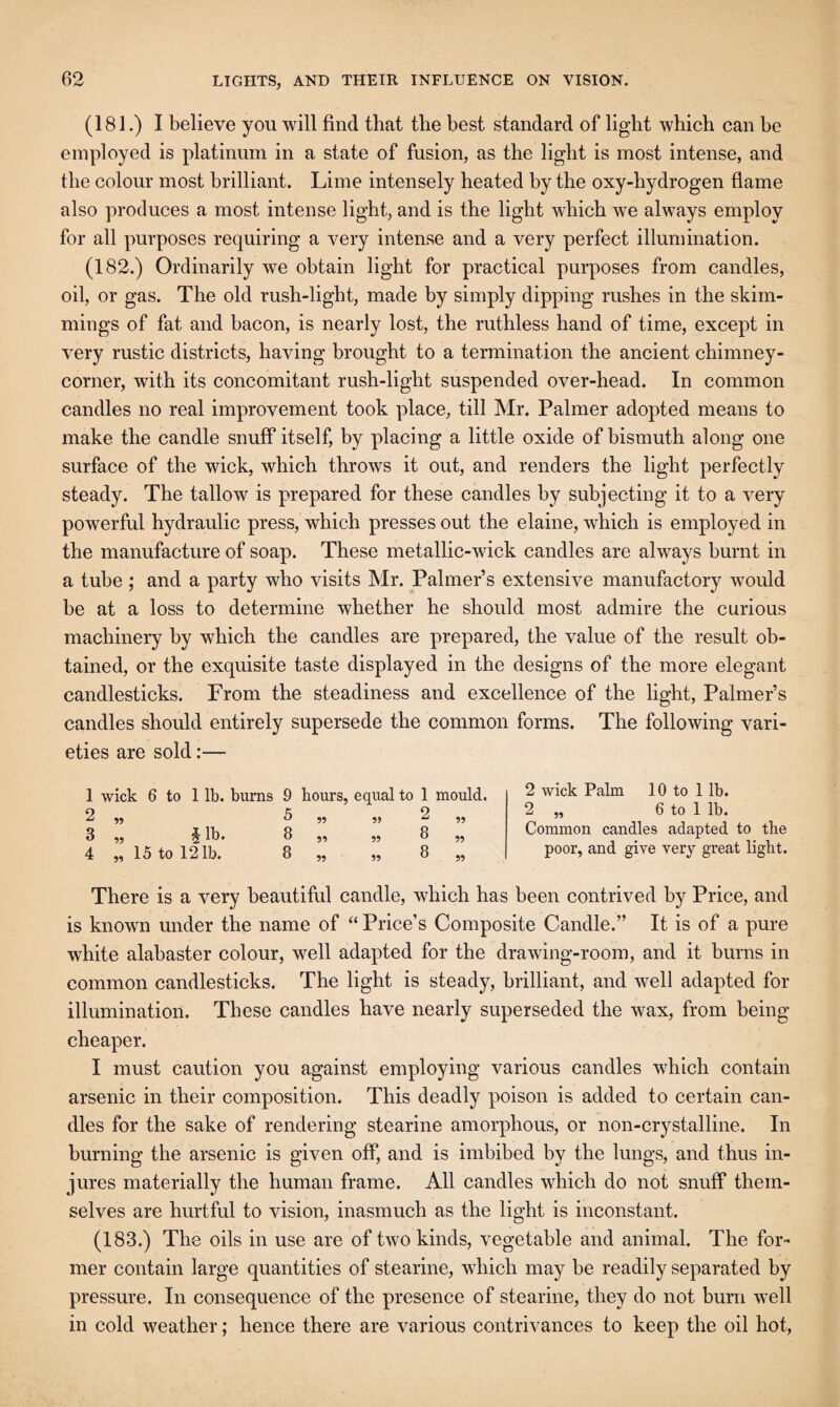 (181.) I believe you will find that the best standard of light which can he employed is platinum in a state of fusion, as the light is most intense, and the colour most brilliant. Lime intensely heated by the oxy-hydrogen flame also produces a most intense light, and is the light which we always employ for all purposes requiring a very intense and a very perfect illumination. (182.) Ordinarily we obtain light for practical purposes from candles, oil, or gas. The old rush-light, made by simply dipping rushes in the shim¬ mings of fat and bacon, is nearly lost, the ruthless hand of time, except in very rustic districts, having brought to a termination the ancient chimney- corner, with its concomitant rush-light suspended over-head. In common candles no real improvement took place, till Mr. Palmer adopted means to make the candle snuff itself, by placing a little oxide of bismuth along one surface of the wick, which throws it out, and renders the light perfectly steady. The tallow is prepared for these candles by subjecting it to a very powerful hydraulic press, which presses out the elaine, which is employed in the manufacture of soap. These metallic-wick candles are always burnt in a tube ; and a party who visits Mr. Palmer’s extensive manufactory would be at a loss to determine whether he should most admire the curious machinery by which the candles are prepared, the value of the result ob¬ tained, or the exquisite taste displayed in the designs of the more elegant candlesticks. From the steadiness and excellence of the light, Palmer’s candles should entirely supersede the common forms. The following vari¬ eties are sold:— 1 wick 6 to 1 lb. burns 9 hours, equal to 1 mould. 2 ,, 5 ,, ,, 2 ,, 3 „ §lb. 8 „ „ 8 „ 4 „ 15 to 121b. 8 „ „ 8 „ 2 wick Palm 10 to 1 lb. 2 „ 6 to 1 lb. Common candles adapted to the poor, and give very great light. There is a very beautiful candle, which has been contrived by Price, and is known under the name of “ Price’s Composite Candle.” It is of a pure wFite alabaster colour, well adapted for the drawing-room, and it burns in common candlesticks. The light is steady, brilliant, and well adapted for illumination. These candles have nearly superseded the wax, from being cheaper. I must caution you against employing various candles which contain arsenic in their composition. This deadly poison is added to certain can¬ dles for the sake of rendering stearine amorphous, or non-crystalline. In burning the arsenic is given off, and is imbibed by the lungs, and thus in¬ jures materially the human frame. All candles which do not snuff them¬ selves are hurtful to vision, inasmuch as the light is inconstant. (183.) The oils in use are of two kinds, vegetable and animal. The for¬ mer contain large quantities of stearine, which may be readily separated by pressure. In consequence of the presence of stearine, they do not burn well in cold weather; hence there are various contrivances to keep the oil hot,