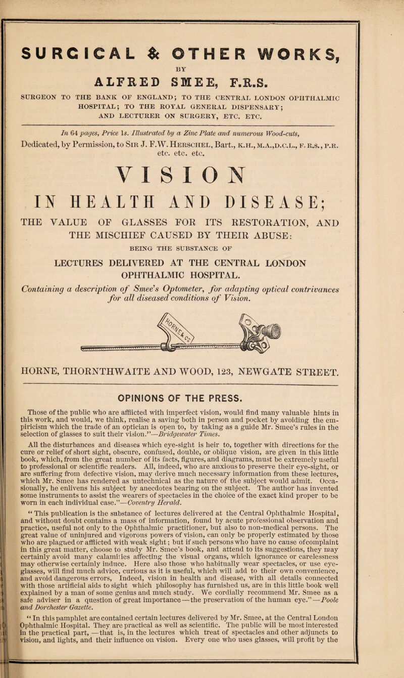 SURGICAL $c OTHER WORKS BY ALFRED SMEE, F.R.S. SURGEON TO THE BANK OF ENGLAND; TO THE CENTRAL LONDON OPHTHALMIC HOSPITAL; TO THE ROYAL GENERAL DISPENSARY; AND LECTURER ON SURGERY, ETC. ETC. In 64 pages, Price l5. Illustrated by a Zinc Plate and numerous Wood-cuts, Dedicated, by Permission, to Sir J. F.W. Herschel, Bart., k.h., m.a.,d.c.l., f. r.s. , p.r. etc. etc. etc. VISION IN HEALTH AND DISEASE; THE VALUE OF GLASSES FOE ITS RESTOKATION, AND THE MISCHIEF CAUSED BY THEIE ABUSE: BEING THE SUBSTANCE OF LECTURES DELIVERED AT THE CENTRAL LONDON OPHTHALMIC HOSPITAL. Containing a description of Sniee’s Optometer, for adapting optical contrivances for all diseased conditions of Vision. HORNE, THORNTHWAITE AND WOOD, 123, NEWGATE STREET. OPINIONS OF THE PRESS. Those of the public who are afflicted -with imperfect vision, would find many valuable hints in this work, and would, we think, realise a saving both in person and pocket by avoiding the em¬ piricism which the trade of an optician is open to, by taking as a guide Mr. Smee’s rules in the selection of glasses to suit their vision.”—Bridgewater Times. All the disturbances and diseases which eye-sight is heir to, together with directions for the cure or relief of short sight, obscure, confused, double, or oblique vision, are given in this little book, which, from the great number of its facts, figures, and diagrams, must be extremely useful to professional or scientific readers. All, indeed, who are anxious to preserve their eye-sight, or are suffering from defective vision, may derive much necessary information from these lectures, which Mr. Smee has rendered as untechnical as the nature of the subject would admit. Occa¬ sionally, he enlivens his subject by anecdotes bearing on the subject. The author has invented some instruments to assist the wearers of spectacles in the choice of the exact kind proper to be worn in each individual case.”—Coventry Herald. “ This publication is the substance of lectures delivered at the Central Ophthalmic Hospital, and without doubt contains a mass of information, found by acute professional observation and practice, useful not only to the Ophthalmic practitioner, but also to non-medical persons. The great value of uninjured and vigorous powers of vision, can only be properly estimated by those who are plagued or afflicted with weak sight; but if such persons who have no cause of complaint in this great matter, choose to stiidy Mr. Smee’s book, and attend to its suggestions, they may certainly avoid many calamities afecting the visual organs, which ignorance or carelessness may otherwise certainly induce. Here also those who habitually wear spectacles, or use eye¬ glasses, will find much advice, curious as it is useful, which will add to their own convenience, and avoid dangerous errors. Indeed, vision in health and disease, with all details connected with those artificial aids to sight which philosophy has furnished us, are in this little book well explained by a man of some genius and much study. We cordially recommend Mr. Smee as a safe adviser in a question of great importance—'the preservation of the human eye.” —HooZe and Dorchester Gazette. “ In this pamphlet are contained certain lectures delivered by Mr. Smee, at the Central London Ophthalmic Hospital. They are practical as well as scientific. The public will be most interested in the practical part, —that is, in the lectures which treat of spectacles and other adjuncts to vision, and fights, and their influence on vision. Every one who uses glasses, will profit by the