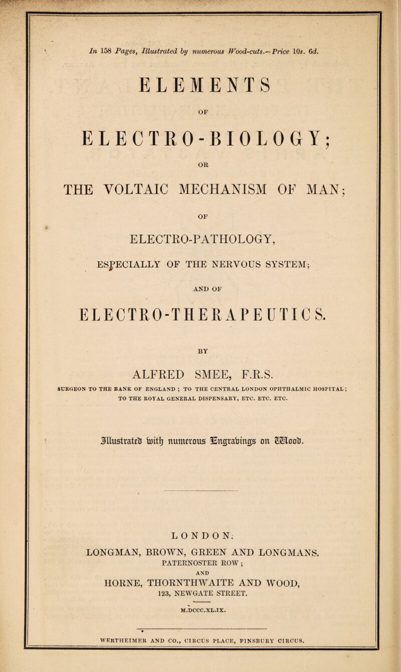 ELEMENTS OF ELECTRO-BIOLOGY; OR THE VOLTAIC MECHANISM OF MAN; OF ELECTRO-PATHOLOGY, ESPECIALLY OE THE NERVOUS SYSTEM; AND OF ELECTRO-THERAPEUTICS. BY ALFRED SMEE, F.R.S. SURGEON TO THE BANK OF ENGLAND ; TO THE CENTRAL LONDON OPHTHALMIC HOSPITAL ; TO THE ROYAL GENERAL DISPENSARY, ETC. ETC. ETC. JllustratelJ iuitfj numerous iEngraijtngs on 02EoolJ. LONDON. LONGMAN, BROWN, GREEN AND LONGMANS. PATERNOSTER ROW; AND HORNE, THORNTHWAITE AND WOOD, 123, NEWGATE STREET. M.DCCC.XL.IX. WERTHEIMER AND CO., CIRCUS PLACE, FINSBURY CIRCUS.