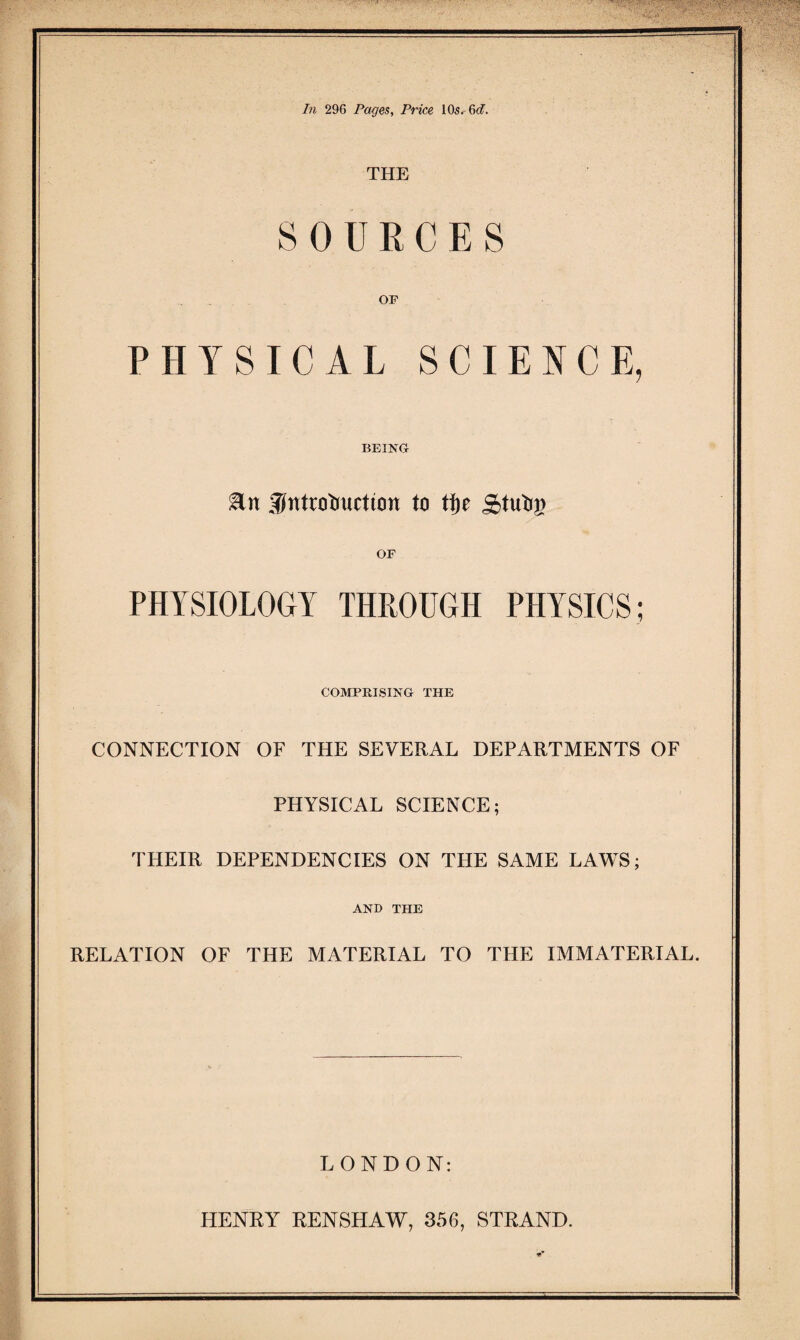 In 296 Pages, Price 10s. 6cf. THE SOURCES OF PHYSICAL SCIENCE, BEING En :5tttrobuction to tt)e OF PHYSIOLOGY THROUGH PHYSICS; COMPRISING THE CONNECTION OF THE SEVERAL DEPARTMENTS OF PHYSICAL SCIENCE; THEIR DEPENDENCIES ON THE SAME LAWS; AND THE RELATION OF THE MATERIAL TO THE IMMATERIAL. LONDON: HENRY RENSHAW, 356, STRAND.