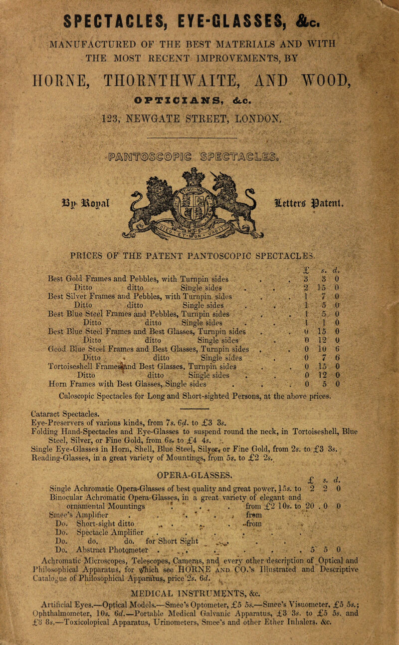 SPECTACLES, EYE-GLASSES, &c. MANUFACTURED OF THE BEST MATERIALS AND WITH THE MOST RECENT IMPROVEMENTS, BY HORNE, THORNTHWAITE, AND WOOD, OFTXCXAnS, <Sc.c. 123, REWGATE STREET, LONDON, Mopal Hetterig Jpatent PRICES OF THE PATENT PANTOSCOPIC SPECTACLES. Best Gold Frames and Pebbles, with Turnpin sides Ditto ditto ■ Single sides Best Silver Frames and Pebbles, with Turnpin, .sides Ditto ditto Single sides Best Blue Steel Frames and Pebbles, Turnpin sides Ditto ditto Single sides Best Blue Steel Frames and Best Glasses, Turnpin sides ' Ditto ditto Single sides Good Blue Steel Frames and Best Glasses, Turnpin sides , Ditto * ditto Single sides Tortoiseshell Frame^nd Best Glasses, Turnpin sides Ditto ditto ' Single sides Horn Frames with Best Glasses, Single sides £ s. d. d s 0 2 15 0 17 0 15 0 I 5 0 II 0 0 15 0 0 12 0 0 10 6 0 7 6 0 15 0 0 12 0 0 5 0 Caloscopic Spectacles for Long and Short-sighted Persons, at the above prices. Cataract Spectacles. Eye-Preservers of various kinds, from 7s. 6d!. to £3 3s. Folding Hand-Spectacles and Eye-Glasses to suspend round, the neck, in Tortoiseshell, Blue Steel, Silver, or Fine Gold, from 6s. to £4 4s. Single Eye-Glasses in Horn, Shell, Blue Steel, SilyeCf or Fine Gold, from 2s. to £3 3s. Reading-Glasses, in a great variety of Mountings, from 5s. to £2 2s.^ OPERA-GLASSES. . , £ s. d. Single Achromatic Opera-Glasses of best quality and great power, 15s. to 2 2 0 Binocular Achromatic Opera-Glasses, in a great variety of elegant and ornamental Mountings ^ , from £2 10s. to 20 .0 0 Smee’s Amplifier . . frem ■ ' ^ ■ Do. Short-sight ditto ^ ' v • -from >. • Do. Spectacle Amplifier . . ' . ' . Do. do. do. for Short Sight . Do. Abstract PhotQmetel . .,. . . 5' 5 0 Achromatic Microscopes, Telescopes, Cameras, .and every other description of Optica] and Philosophical Apparatus, for ^ich see HORNE and CO.’s Illustrated and Descriptive Catalogue of Philosophical Ajpparatus, price'’‘ls. 6c^.  MEDICAL INSTRUMENTS, &c. Artificial Eyes.—Optical Models.—Smee’s Optometer, £5 5s.—Smee’s Visuometer, £5.5s.; Ophthalmometer, 10s. 6d.—Portable Medical Galvanic Apparatus, £3 3s. to £5 5s. and £8 8s.—Toxicolopical Apparatus, Urinometers, Smee’s and other Ether Inhalers. &c.