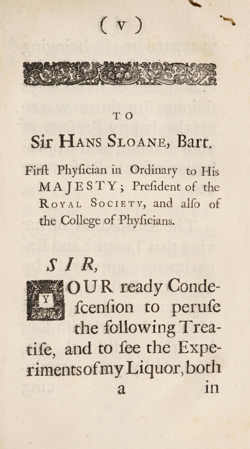 T O Sir Hans Sloane, Bart. Firlt Phyfician in Ordinary to His MAJESTY ; Prelident of the Royal Society, and alfo of the College of Phylicians. SIR, OUR ready Conde- fcenfion to perufe the following Trea- tife, and to fee the Expe¬ riments of my Liquor, both a in