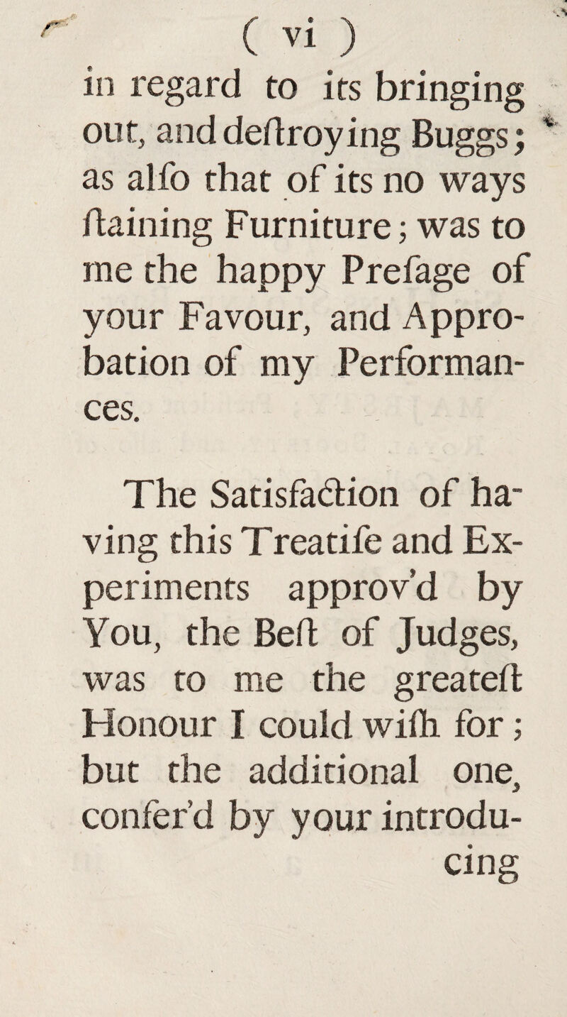 in regard to its bringing out, and dedroying Buggs; as alfo that of its no ways daining Furniture; was to me the happy Prefage of your Favour, and Appro¬ bation of my Performan¬ ces. The Satisfa&ion of ha¬ ving this Treatife and Ex¬ periments approv’d by You, the Bed of Judges, was to me the greated Honour I could wiih for; but the additional one, confer’d by your introdu¬ cing