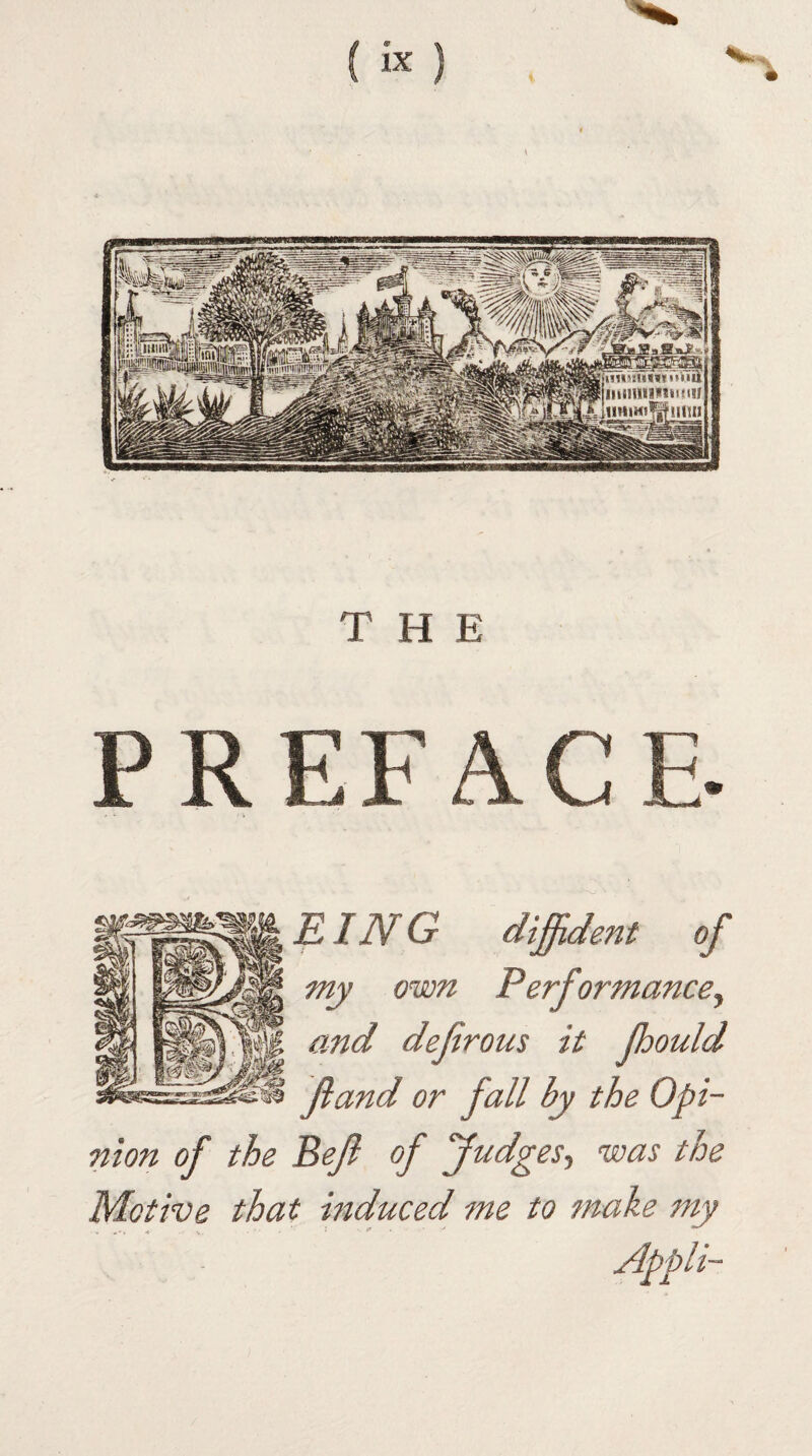 EING diffident of my own Performance, and defrous it ffiould ft and or fall by the Opi¬ nion of the Beft of Judges, was the Motive that induced me to make my