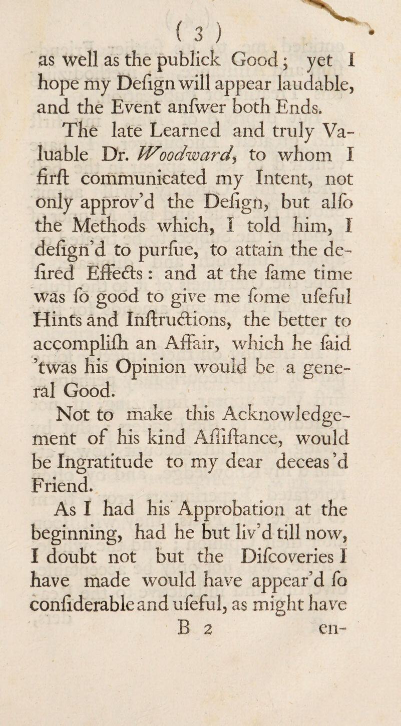 as well as the publick Good; yet 1 hope my Delign will appear laudable, and the Event anfwer both Ends. The late Learned and truly Va¬ luable Dr. Woodward, to whom I firft communicated my Intent, not only approv’d the Delign, but alfe the Methods which, I told him, 1 defign’d to purlue, to attain the de- fired Effects: and at the lame time was lo good to give me home uleful Hints and Inftrudtions, the better to accomplilh an Affair, which he laid ’twas his Opinion would be a gene¬ ral Good. Not to make this Acknowledge¬ ment of his kind Affiftance, would be Ingratitude to my dear deceas’d Friend. As I had his Approbation at the beginning, had he but liv’d till now, I doubt not but the Difcoveries 1 have made would have appear’d fo conliderableand ufeful, as might have B 2 en-