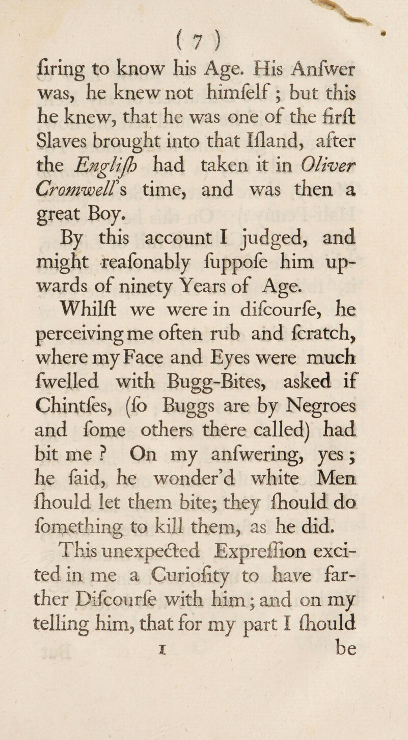 firing to know his Age. His Anfwer was, he knew not himfelf; but this he knew, that he was one of the firft Slaves brought into that Ifland, after the jEnglijh had taken it in Oliver Cromwell's time, and was then a great Boy. By this account I judged, and might reafonably fuppofe him up¬ wards of ninety Years of Age. Whilft we were in difcourfe, he perceiving me often rub and fcratch, where my Face and Eyes were much fwelled with Bugg-Bites, asked if Chintfes, (fb Buggs are by Negroes and fome others there called) had bit me ? On my anfwering, yes; he faid, he wonder’d white Men fhould let them bite; they fhould do fomething to kill them, as he did. This unexpected Expreflion exci¬ ted in me a Curiofity to have far¬ ther Difcourfe with him; and on my telling him, that for my part I fhould i be